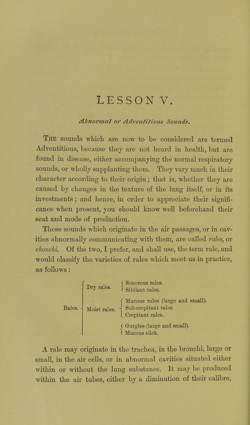 LESSON V. Abnormal or Adventitious Sounds, The sounds which are now to be considered are termed Adventitious, because they are not heard in health, but are found in disease, either accompanying the normal respiratory sounds, or wholly supplanting them. They vary much in their character according to their origin; that is, whether they are caused by changes in the texture of the lung itself, or in its investments; and hence, in order to appreciate their signifi- cance when present, you should know well beforehand their seat and mode of production. These sounds which originate in tlie air passages, or in cav- ities abnormally communicating with them, are called roles, or rlionchi. Of the two, I prefer, and shall use, the term rale, and would classify the varieties of rales which, meet us in practice, as follows: Bales. Dry rales. ( Sonorous rales. ( Sibilant rales. (Mucous rales (large and small). Sub-crepitant rales. Crepitant rales. I Gurgles (large and small). Mucous click. A rale may origiaate in the trachea, in the bronchi, large or small, in the air cells, or in abnormal cavities situated either within or without the lung substance. It may be produced within the air tubes, either by a diminution of their calibre.