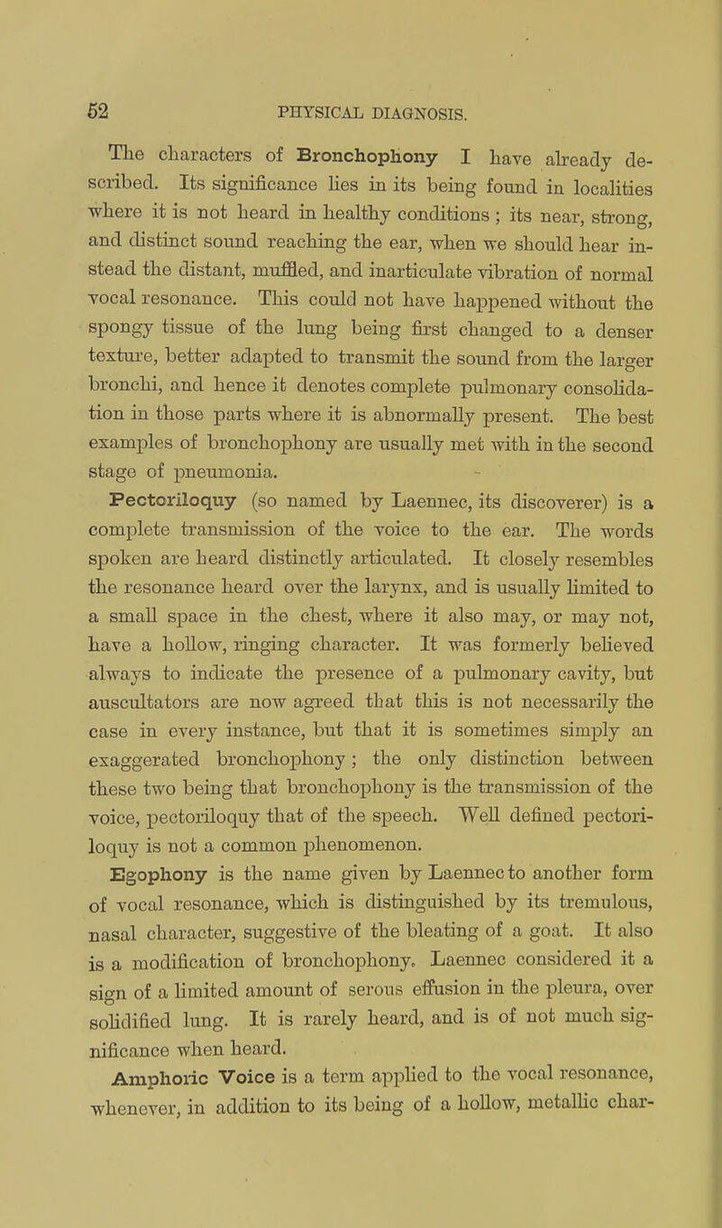 The characters of Bronchophony I have abeady de- scribed. Its significance hes in its being found in localities where it is not heard in healthy conditions ; its near, strong, and distinct sound reaching the ear, when we should hear in- stead the distant, muffled, and inarticulate vibration of normal vocal resonance. This could not have happened without the spongy tissue of the lung being first changed to a denser texture, better adapted to transmit the sound from the larger bronchi, and hence it denotes complete pulmonary consolida- tion in those parts where it is abnormally present. The best examples of bronchophony are usually met with in the second stage of pneumonia. Pectoriloquy (so named by Laennec, its discoverer) is a complete transmission of the voice to the ear. The words spoken are heard distinctly articvilated. It closely resembles the resonance heard over the larynx, and is usually Hmited to a small space in the chest, where it also may, or may not, have a hollow, ringing character. It was formerly beheved always to indicate the presence of a pulmonary cavity, but auscultators are now agreed that this is not necessarily the case in every instance, but that it is sometimes simply an exaggerated bronchophony; the only distinction between these two being that bronchophony is the transmission of the voice, pectoriloquy that of the speech. WeU defined pectori- loqtiy is not a common phenomenon. Egophony is the name given by Laennec to another form of vocal resonance, which is distinguished by its tremulous, nasal character, suggestive of the bleating of a goat. It also is a modification of bronchophony- Laennec considered it a sign of a limited amount of serous effusion in the pleura, over solidified lung. It is rarely heard, and is of not much sig- nificance when heard. Amphoric Voice is a term applied to the vocal resonance, whenever, in addition to its being of a hollow, metallic char-