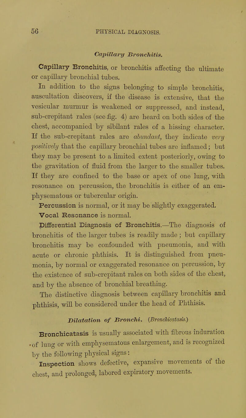 Capillary Bronchitis. Capillary Bronchitis, or bronchitis affecting tlie ultimate or capillary bronchial tubes. In addition to the signs belonging to simple bronchitis, auscultation discovers, if the disease is extensive, that the vesicular murmur is weakened or suppressed, and instead, sub-crepitant rales (see fig. 4) are heard on both sides of the chest, accompanied by sibilant rales of a hissing character. If the sub-crepitant rales are abundant, they indicate very positivehj that the capillary bronchial tubes are inflamed; but they may be present to a hmited extent posteriorly, owing to the gxavitation of fluid from the larger to the smaller tubes. If they are confined to the base or apex of one lung, with resonance on percussion, the bronchitis is either of an em- physematous or tubercular origin. Percussion is normal, or it may be shghtly exaggerated. Vocal Resonance is normal. Differential Diagnosis of Bronchitis.—The diagnosis of bronchitis of the larger tubes is readily made ; but capillary bronchitis may be confounded with pneumonia, and with acute or chronic phthisis. It is distinguished from pneu- monia, by normal or exaggerated resonance on percussion, by the existence of sub-crepitant rales on both sides of the chest, and by the absence of bronchial breathing. The distinctive diagnosis between capillary bronchitis and phthisis, win be considered under the head of Phthisis. Dilatation of Bronchi. (Bronclikatam) Bronchicatasis is usually associated with fibrous induration •of lung or with emphysematous enlargement, and is recognized by the following physical signs: Inspection shows defective, expansive movements of the chest, and prolonged, labored expiratory movements.