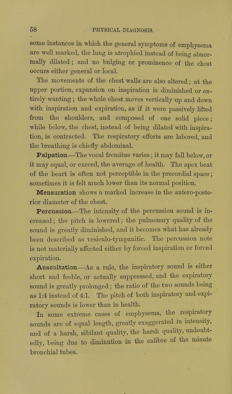 some instances in which the general symptoms of emphysema are well marked, the lung is atrophied instead of being abnor- mally dilated; and no bulging or prominence of the chest occurs either general or local. The movements of the chest walls are also altered; at the upper portion, expansion on inspiration is diminished or en- tirely wanting ; the whole chest moves vertically up and down with inspiration and expiration, as if it were passively lifted from the shoulders, and composed of one solid piece; while below, the chest, instead of being dilated with inspira- tion, is contracted. The respiratory efforts are labored, and the breathing is chiefly abdominal. Palpation.—The vocal fremitus varies; it may faU below, or it may equal, or exceed, the average of health. The apex beat of the heart is often not perceptible in the precordial space; sometimes it is felt mucli lower than its normal position. Mensuration shows a marked increase in the antero-poste- rior diameter of the chest. Percussion.—The intensity of the percussion sound is in- creased ; the pitch is lowered; the pulmonary quahty of the sound is greatly diminished, and it becomes what has already been described as vesiculo-tympanitic. The percussion note is not materially affected either by forced inspiration or forced expiration. Auscultation.—As a rule, the inspiratory sound is either short and feeble, or actually suppressed, and the expiratory sound is greatly prolonged; the ratio of the two sounds being as 1:4 instead of 4:1. The pitch of both inspiratory and expi- ratory sounds is lower than in health. In some extreme cases of emphysema, the respiratory sounds are of equal length, greatly exaggerated in intensity, and of a harsh, sibilant quality, the harsh quality, ixndoubt- edly, being due to diminution in the caUbre of the minute bronchial tubes.