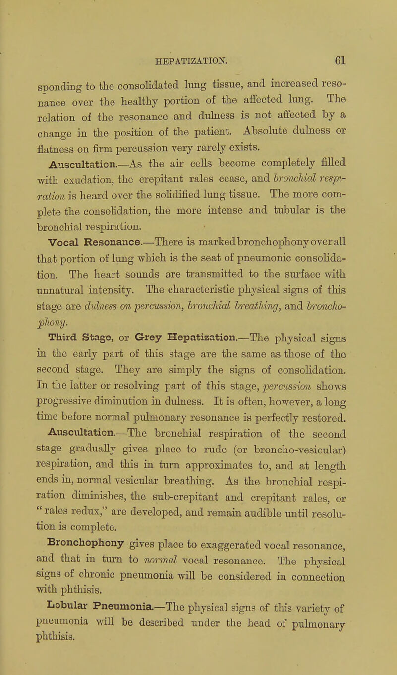 sponcliDg to the consolidated lung tissue, and increased reso- nance over the healthy portion of the affected lung. The relation of the resonance and duhiess is not affected by a cnange in the position of the patient. Absolute duhiess or flatness on firm percussion very rarely exists. Auscultation.—As the air cells become completely filled with exudation, the crepitant rales cease, and bronchial respi- ration is heard over the solidified lung tissue. The more com- plete the consohdation, the more intense and tubular is the bronchial respiration. Vocal Resonance.—There is markedbronchophonyoverall that portion of lung which is the seat of pneumonic consolida- tion. The heart sounds are transmitted to the surface with unnatural intensity. The characteristic physical signs of this stage are dulness on percussion, bronchial breathing, and broncho- phony. Third Stage, or G-rey Hepatization.—The physical signs in the early part of this stage are the same as those of the second stage. They are simply the signs of consolidation. In the latter or resolving part of this stage, percussion shows progressive diminution in dulness. It is often, however, a long time before normal pulmonary resonance is perfectly restored. Auscultation.—The bronchial respiration of the second stage gradually gives place to rude (or broncho-vesicular) respiration, and this in turn approximates to, and at length ends in, normal vesicular breathing. As the bronchial respi- ration diminishes, the sub-crepitant and crepitant rales, or  rales redux, are developed, and remain audible until resolu- tion is complete. Bronchophony gives place to exaggerated vocal resonance, and that in turn to normal vocal resonance. The physical signs of chronic pneumonia will be considered in connection with phthisis. Lobular Pneumonia.—The physical signs of this variety of pneumonia will be described under the head of puhnonary phthisis.