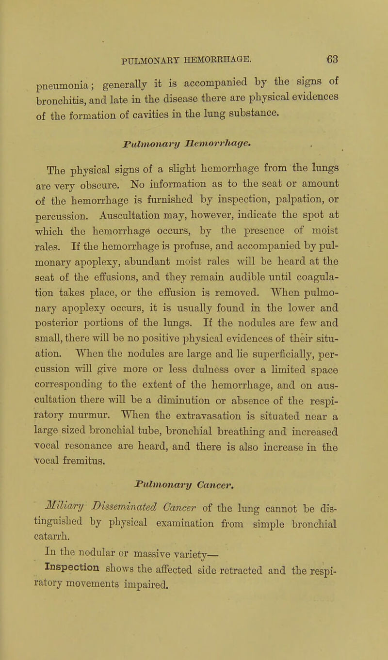 pneumonia; generally it is accompanied by the signs of bronchitis, and late in the disease there are physical evidences of the formation of cavities in the lung substance. Pulmonary Hemorrhage. The physical signs of a slight hemorrhage from the lungs are very obscure. No information as to the seat or amount of the hemorrhage is furnished by inspection, palpation, or percussion. Auscultation may, however, indicate the spot at ■which the hemorrhage occurs, by the presence of moist rales. If the hemorrhage is profuse, and accompanied by pul- monary apoplexy, abundant moist rales will be heard at the seat of the effusions, and they remain audible until coagula- tion takes place, or the effusion is removed. When pulmo- nary apoplexy occurs, it is usually found in the lower and posterior portions of the Itmgs. If the nodules are few and small, there will be no positive physical evidences of their situ- ation. When the nodules are large and lie superficially, per- cussion wiU give more or less dulness over a limited space corresponding to the extent of the hemorrhage, and on aus- cultation there wiU be a diminution or absence of the respi- ratory murmur. When the extravasation is situated near a large sized bronchial tube, bronchial breathing and increased vocal resonance are heard, and there is also increase in the vocal fremitus. Pulmonary Cancer, Miliary Disseminated Cancer of the lung cannot be dis- tinguished by physical examination from simple bronchial catarrh. In the nodular or massive variety— Inspection shows the affected side retracted and the respi- ratory movements impaired.