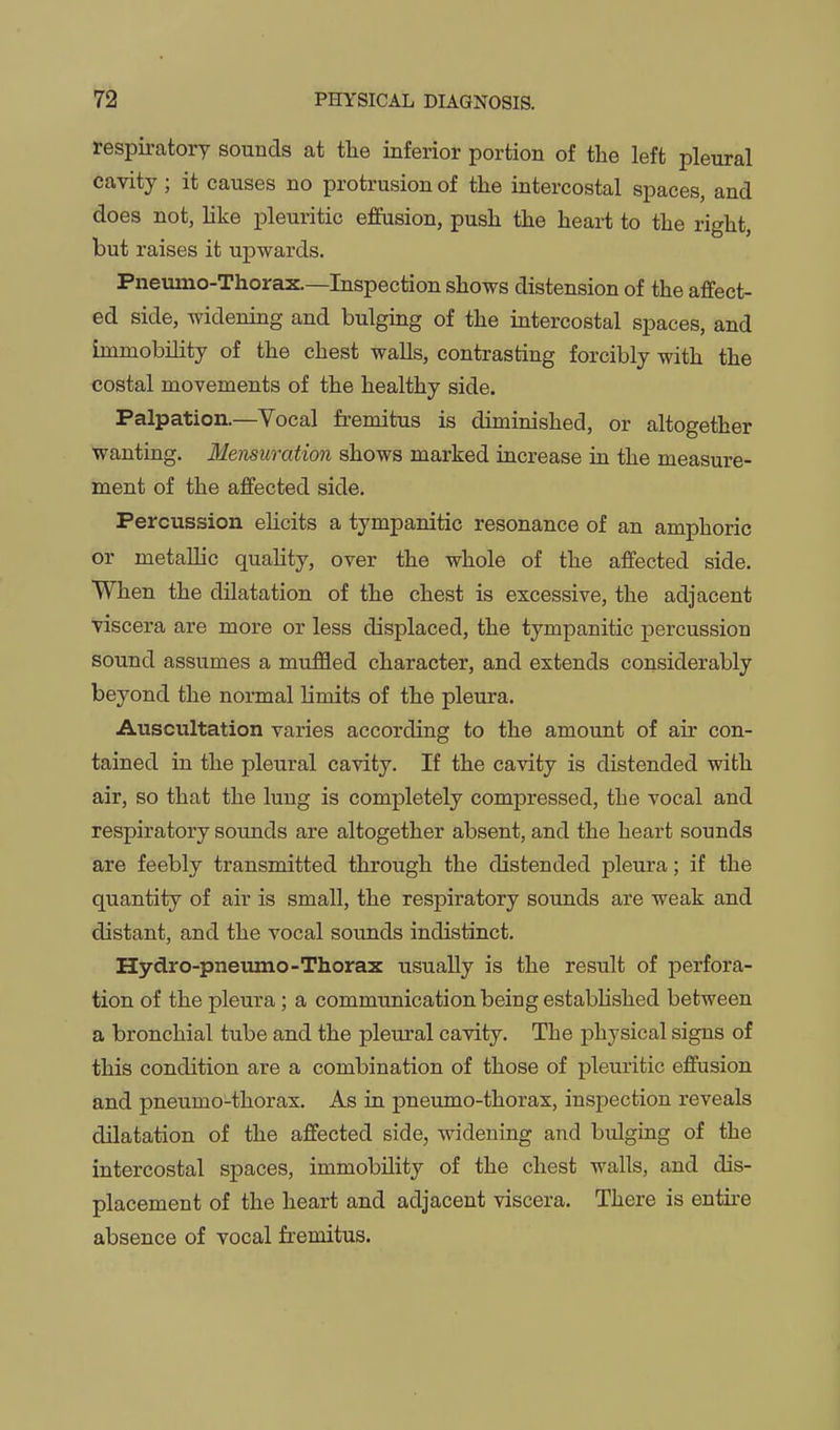 respiratory sounds at tlie inferior portion of the left pleural cavity; it causes no protrusion of the intercostal spaces, and does not, like pleuritic effusion, push the heart to the right, but raises it upwards. Pneumo-Thorax.—Inspection shows distension of the affect- ed side, widening and bulging of the intercostal spaces, and immobility of the chest walls, contrasting forcibly with the costal movements of the healthy side. Palpation.—Vocal fremitus is diminished, or altogether wanting. Mensuration shows marked increase in the measure- ment of the affected side. Percussion elicits a tympanitic resonance of an amphoric or metallic quality, over the whole of the affected side. When the dilatation of the chest is excessive, the adjacent viscera are more or less displaced, the tympanitic percussion sound assumes a muffled character, and extends considerably beyond the normal limits of the pleura. Auscultation varies according to the amount of air con- tained in the pleural cavity. If the cavity is distended with air, so that the lung is completely compressed, the vocal and respiratory sounds are altogether absent, and the heart sounds are feebly transmitted through the distended pleura; if the quantity of air is small, the respiratory sounds are weak and distant, and the vocal sounds indistinct. Hydro-pneumo-Thorax usually is the result of perfora- tion of the pleura; a commimication being established between a bronchial tube and the pleural cavity. The physical signs of this condition are a combination of those of pleuritic effusion and pneumo-thorax. As in pneumo-thorax, inspection reveals dilatation of the affected side, ^videning and bulging of the intercostal spaces, immobility of the chest walls, and dis- placement of the heart and adjacent viscera. There is entii-e absence of vocal fremitus.