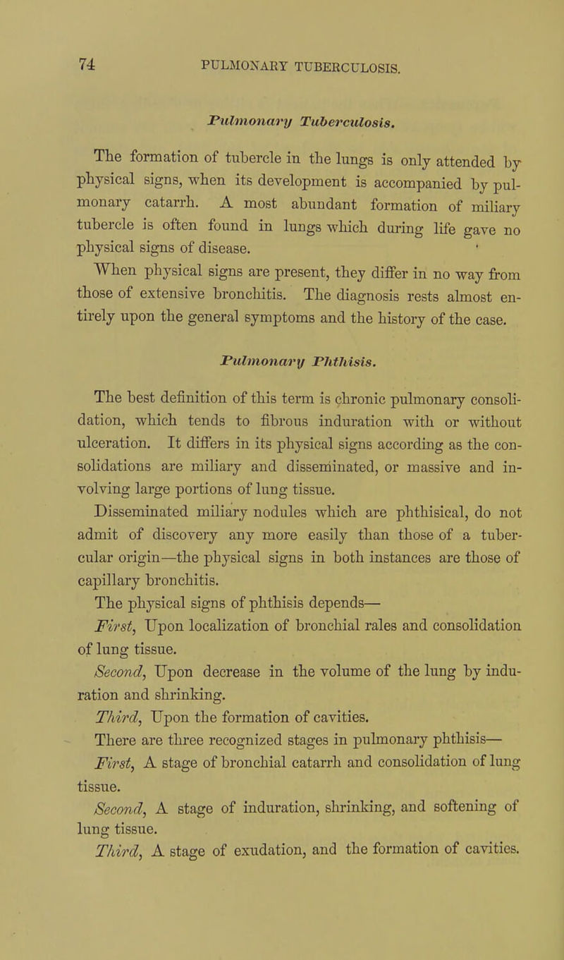 Pulmonary Tuberculosis. The formation of tubercle in the lungs is only attended by physical signs, when its development is accompanied by pul- monary catarrh. A most abundant formation of miliary tubercle is often found in lungs which during life gave no physical signs of disease. When physical signs are present, they diflPer in no way from those of extensive bronchitis. The diagnosis rests almost en- tirely upon the general symptoms and the history of the case. Pulmonary Phthisis. The best definition of this term is chronic pulmonary consoli- dation, which tends to fibrous induration with or without ulceration. It difiers in its physical signs according as the con- solidations are miliary and disseminated, or massive and in- volving large portions of lung tissue. Disseminated miliary nodules which are phthisical, do not admit of discovery any more easily than those of a tuber- cular origin—the physical signs in both instances are those of capillary bronchitis. The physical signs of phthisis depends— First, Upon localization of bronchial rales and consolidation of lung tissue. Second, Upon decrease in the volume of the lung by indu- ration and shrinking. Third, Upon the formation of cavities. There are three recognized stages in pulmonary phthisis— First, A stage of bronchial catarrh and consolidation of lung tissue. Second, A stage of induration, shrinking, and softening of lung tissue. Third, A stage of exudation, and the formation of cavities.