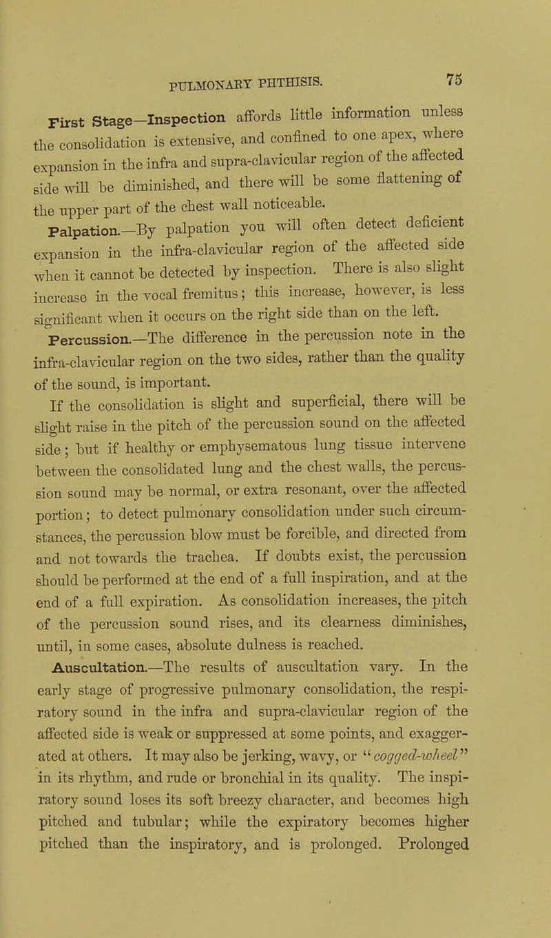 First Stage-Inspection affords little information unless the consolidation is extensive, and confined to one apex, where expansion in the infra and supra-clavicular region of the affected Bide wiU be diminished, and there will be some flattemng of the upper part of the chest wall noticeable. Palpation.-By palpation you will often detect deficient expansion in the infra-clavicular region of the affected side when it cannot be detected by inspection. There is also slight increase in the vocal fremitus; this increase, however, is less significant when it occurs on the right side than on the left. Percussion.—The difference in the percussion note in the infra-clavicular region on the two sides, rather than the quality of the sound, is important. If the consoUdation is slight and superficial, there will be shght raise in the pitch of the percussion sound on the affected side; but if healthy or emphysematous lung tissue intervene between the consolidated lung and the chest walls, the percus- sion sound may be normal, or extra resonant, over the affected portion; to detect pulmonary consolidation under such circum- stances, the percussion blow must be forcible, and directed from and not towards the trachea. If doubts exist, the percussion should be performed at the end of a fuU inspiration, and at the end of a full expiration. As consolidation increases, the pitch of the percussion sound rises, and its clearness diminishes, until, in some cases, absolute dulness is reached. Auscultation.—The results of auscultation vary. In the early stage of progressive pulmonary consolidation, the respi- ratory sound in the infra and supra-clavicular region of the affected side is weak or suppressed at some points, and exagger- ated at others. It may also be jerking, wavy, or  cogged-ioheel in its rhythm, and rude or bronchial in its quality. The inspi- ratory sound loses its soft breezy character, and becomes high pitched and tubular; while the expiratory becomes higher pitched than the inspiratory, and is prolonged. Prolonged