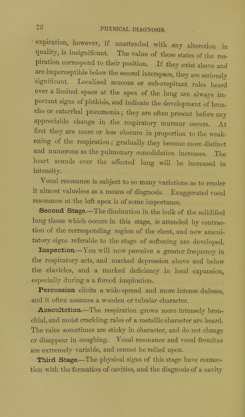 expiration, liowever, if unattended with any alteration in quality, is insignificant. The value of these states of the res- piration correspond to their position. If they exist above and are imperceptible below the second interspace, they are seriously significant. Localized mucous or sub-crepitant rales lieard over a Hmited space at the apex of the lung are always im- portant signs of phthisis, and indicate the development of bron- cho or catarrhal pneumonia; they are often present before any appreciable change in the respu-atory murmur occurs. At first they are more or less obscure in proportion to the weak- ening of the respiration; gradually they become more distinct and numerous as the pulmonary consolidation increases. The heart sounds over the affected lung will be increased in intensity. Yocal resonance is subject to so many variations as to render it almost valueless as a means of diagnosis. Exaggerated vocal resonance at the left apex is of some importance. Second Stage.—The diminution in the bulk of the solidified lung tissue which occurs in this stage, is attended by contrac- tion of the corresponding region of the chest, and new auscul- tatory signs referable to the stage of softening are developed. Inspection.—You will now perceive a greater frequency in the respiratory acts, and marked depression above and below the clavicles, and a marked deficiency in local expansion, especially during a a forced inspiration. Percussion elicits a wide-spread and more intense dulness, and it often assumes a wooden or tubular character. Auscultation.—The respiration grows more intensely bron- chial, and moist crackling i-ales of a metallic character are heard. The rales sometimes are sticky in character, and do not change or disappear in coughing. Yocal resonance and vocal fremitus are extremely variable, and cannot be relied xipon. Third Stage.—The physical signs of this stage have connec- tion with the formation of cavities, and the diagnosis of a cavity