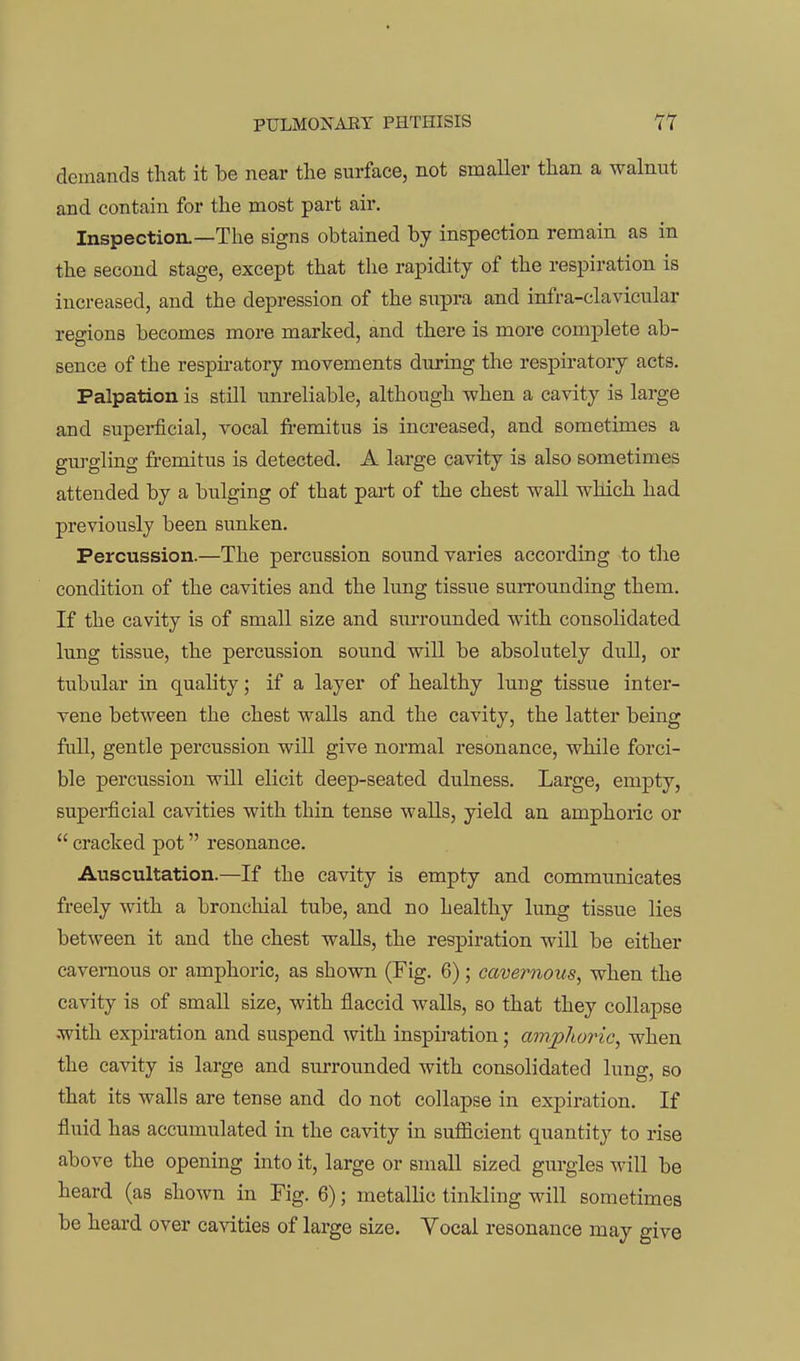 demands that it be near the surface, not smaller than a walnut and contain for the most part air. Inspection.—The signs obtained by inspection remain as in the second stage, except that the rapidity of the respiration is increased, and the depression of the supra and infra-clavicular regions becomes more marked, and there is more complete ab- sence of the respiratory movements during the respiratory acts. Palpation is still unreliable, although when a cavity is large and superficial, vocal fremitus is increased, and sometimes a gm-gling fremitus is detected. A large cavity is also sometimes attended by a bulging of that pai-t of the chest wall which had previously been sunken. Percussion.—The percussion sound varies according to the condition of the cavities and the lung tissue surrounding them. If the cavity is of small size and surrounded with consolidated lung tissue, the percussion sound will be absolutely dull, or tubular in quality; if a layer of healthy lung tissue inter- vene between the chest walls and the cavity, the latter being full, gentle percussion will give normal resonance, while forci- ble percussion will elicit deep-seated dulness. Large, empty, supei-ficial cavities with thin tense walls, yield an amphoric or  cracked pot resonance. Auscultation.—If the cavity is empty and communicates freely with a bronchial tube, and no healthy lung tissue lies between it and the chest walls, the respiration wiU be either cavernous or amphoric, as shown (Fig. 6); cavernous, when the cavity is of small size, with flaccid walls, so that they collapse •with expiration and suspend with inspiration; amphoric, when the cavity is large and surrounded with consolidated lung, so that its walls are tense and do not collapse in expiration. If fluid has accumulated in the cavity in sufficient quantity to rise above the opening into it, large or small sized gurgles will be heard (as shown in Fig. 6); metallic tinkling will sometimes be heard over cavities of large size. Vocal resonance may give