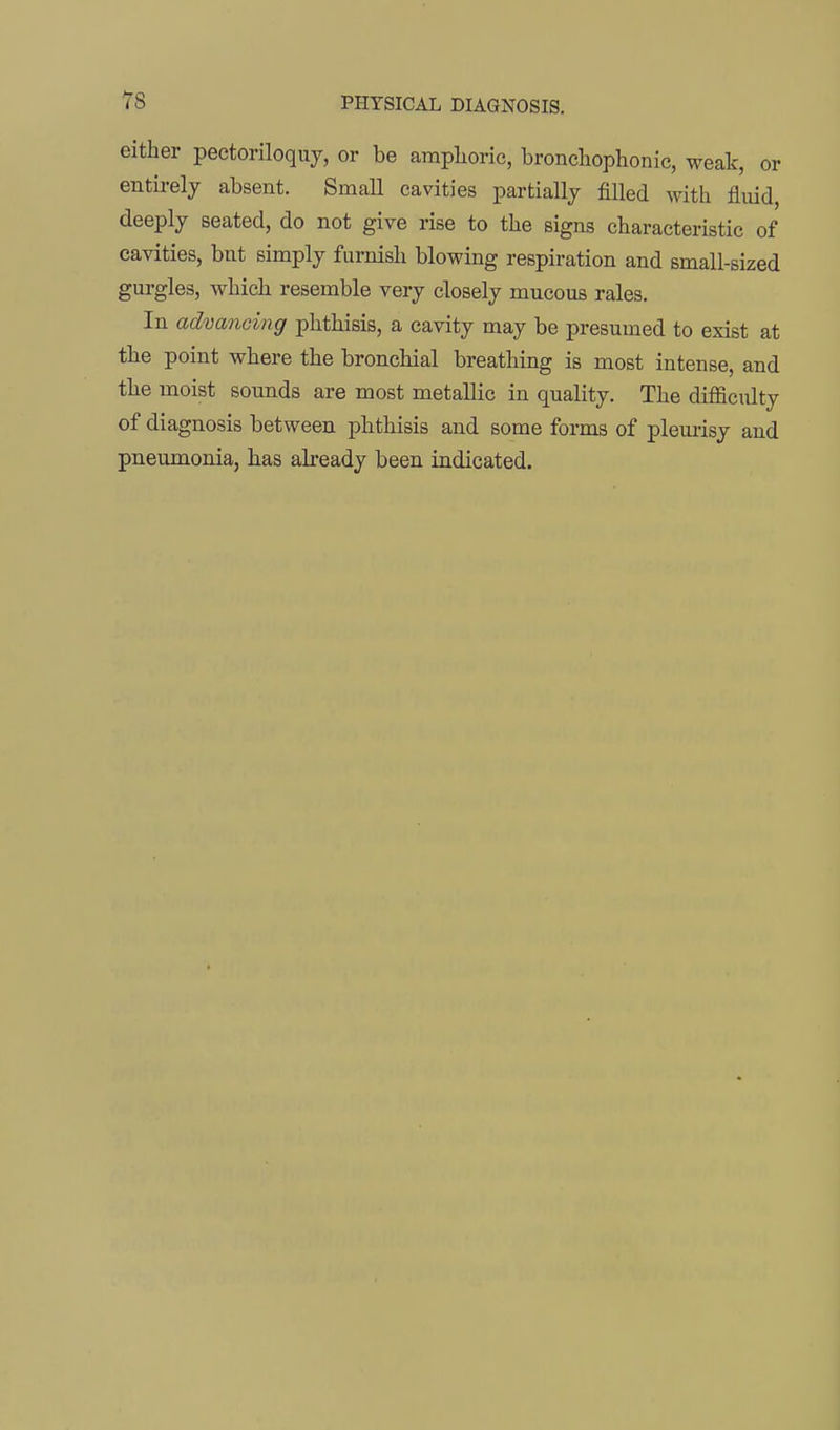 either pectoriloquy, or be amplioric, bronchophonic, weak, or entirely absent. Small cavities partially filled with fluid, deeply seated, do not give rise to the signs characteristic of cavities, but simply furnish blowing respiration and small-sized gurgles, which resemble very closely mucous rales. In advancing phthisis, a cavity may be presumed to exist at the point where the bronchial breathing is most intense, and the moist sounds are most metallic in quality. The difficulty of diagnosis between phthisis and some forms of pleurisy and pneumonia, has already been indicated.