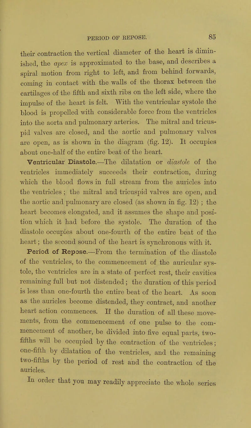 tlieii- contraction the vertical diameter of the heart is dimin- islied, the apex is approximated to the base, and describes a spkal motion from right to left, and fi-om behind forwards, coming in contact with the walls of the thorax between the cartilages of the fifth and sixth ribs on the left side, where the impulse of the heart is felt. With the ventricular systole the blood is propelled with considerable force from the ventricles into the aorta and pulmonary arteries. The mitral and tricus- pid valves are closed, and the aortic and pulmonary valves are open, as is shown in the diagram (fig. 12). It occupies about one-half of the entire beat of the heart. Ventricular Diastole.—The dilatation or diastole of the ventricles immediately succeeds their contraction, during which the blood fiows in full stream from the auricles into the ventricles ; the mitral and tricuspid valves are open, and the aortic and pulmonary are closed (as shown in fig. 12) ; the heart becomes elongated, and it assumes the shape and posi- tion which it had before the systole. The duration of the diastole occupies about one-fourth of the entire beat of the heart; the second sound of the heart is synchronous with it. Period of Repose.—From the termination of the diastole of the ventricles, to the commencement of the auricular sys- tole, the ventricles are in a state of perfect rest, their cavities remaining full but not distended; the duration of this period is less than one-fourth the entire beat of the heart. As soon as the aui-icles become distended, they contract, and another heart action commences. If the duration of all these move- ments, from the commencement of one pulse to the com- mencement of another, be divided into five equal parts, two- fifths will be occupied by the contraction of the ventricles; one-fifth by dilatation of the ventricles, and the remaining two-fifths by the period of rest and the contraction of the auricles. In order that you may readily appreciate the whole series