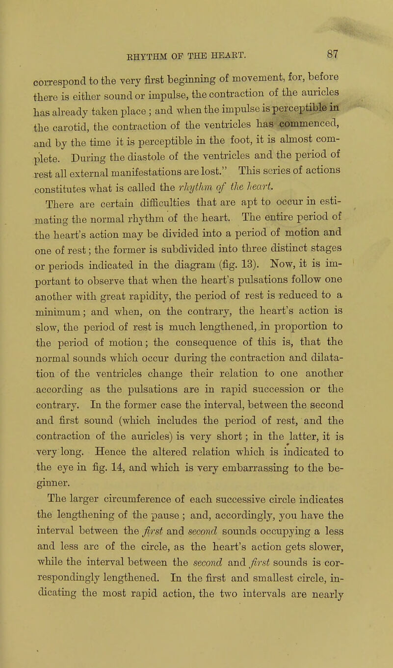 EHYTHM OF THE HEAET. 81 correspond to the very first beginning of movement, for, before there is either sound or impulse, the contraction of the auricles has already taken place; and when the impulse is perceptible in the carotid, the contraction of the ventricles has .commenced, and by the time it is perceptible in the foot, it is ahnost com- plete. During the diastole of the ventricles and the period of rest all external manifestations are lost. This series of actions constitutes what is called the rliythm of the heart. There are certain difficulties that are apt to occur in esti- mating the normal rhythm of the heart. The entire period of the heart's action may be divided into a period of motion and one of rest; the former is subdivided into three distinct stages or periods indicated in the diagram (fig. 13). Now, it is im- portant to observe that when the heart's pulsations follow one another with great rapidity, the period of rest is reduced to a minimum; and when, on the contrary, the heart's action is slow, the period of rest is much lengthened, .in proportion to the period of motion; the consequence of this is, that the normal sounds which occur during the contraction and dilata- tion of the ventricles change their relation to one another according as the pulsations are in rapid succession or the contrary. In the former case the interval, between the second and first sound (which includes the period of rest, and the contraction of the auricles) is very short; in the latter, it is very long. Hence the altered relation which is indicated to the eye in fig. 14, and which is very embarrassing to the be- ginner. The larger circumference of each successive circle indicates the lengthening of the pause ; and, accordingly, you have the interval between the ^rst and second sounds occupying a less and less arc of the circle, as the heart's action gets slower, while the interval between the second and first sounds is cor- respondingly lengthened. In the first and smallest circle, in- dicating the most rapid action, the two intervals are nearly