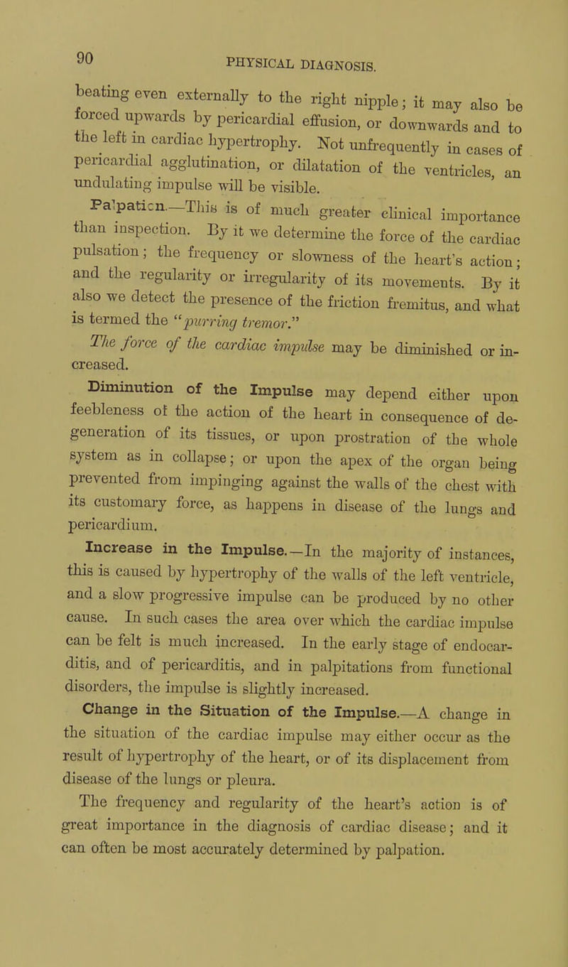 beating even e.ternaUy to the right nipple; it n.ay also be forced upwards by pericardial effusion, or downwards and to the left in cardiac hypertrophy. Not unfrequently in cases of pericardial agglutination, or dilatation of the ventricles, an undulating impulse will be visible. Pa1paticn._This is of much greater clinical importance than inspection. By it we determine the force of the cardiac pulsation; the frequency or slowness of the heart's action; and the regularity or ii-regularity of its movements. By it also we detect the presence of the friction fiWus, and what is termed the pjfrn'rec/ tremor. The force of the cardiac impulse may be diminished or in- creased. Diminution of the Impulse may depend either upon foebleness of the action of the heart in consequence of de- generation of its tissues, or upon prostration of the whole system as in collapse; or upon the apex of the organ being prevented from impinging against the walls of the chest with its customary force, as haj)pens in disease of the lungs and pericardium. Increase in the Impulse.-In the majority of instances, this is caused by hypertrophy of tlie walls of the left ventricle, and a slow progressive impulse can be produced by no other cause. In such cases the area over which the cardiac impulse can be felt is much increased. In the early stage of endocar- ditis, and of pericarditis, and in palpitations from functional disorders, the impulse is slightly increased. Change in the Situation of the Impulse.—A change in the situation of the cardiac impulse may either occur as the result of hypertrophy of the heart, or of its displacement from disease of the lungs or pleura. The frequency and regularity of the heart's action is of great importance in the diagnosis of cardiac disease; and it can often be most accurately determined by palpation.