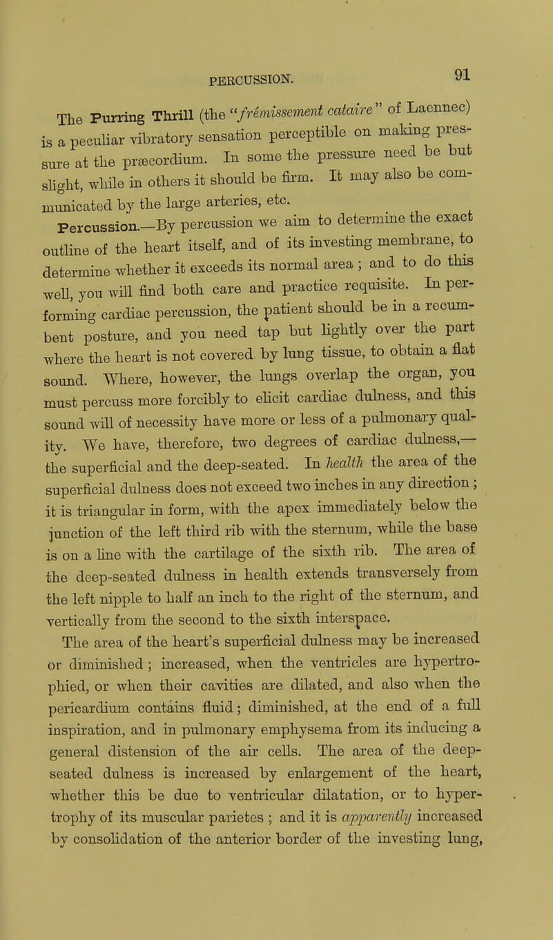 The Purring Thrill (the fremisseimnt cataire of Laennec) is a peculiar vibratory sensation perceptible on makhig pres- sure at the pr^corclium. In some the pressure need be but shght, while in others it should be firm. It may also be com- mi^cated by the large arteries, etc. Percussion—By percussion we aim to determme the exact outline of the heart itself, and of its investing membrane, to determine whether it exceeds its normal area ; and to do this well you will find both care and practice requisite. In per- formmg cardiac percussion, the patient should be in a recum- bent posture, and you need tap but Hghtly over the part where the heart is not covered by lung tissue, to obtain a flat souBd. Where, however, the lungs overlap the organ, you must percuss more forcibly to ehcit cardiac dulness, and this sound wiU of necessity have more or less of a pulmonary qual- ity. We have, therefore, two degrees of cardiac dtdness,— the superficial and the deep-seated. In JieaJth the area of the superficial dulness does not exceed two inches in any direction ; it is triangular in form, with the apex immediately below the junction of the left third rib with the sternum, while the base is on a fine with the cartilage of the sixth rib. The area of the deep-seated dulness in health extends transversely from the left nipple to half an inch to the right of the sternum, and vertically from the second to the sixth interspace. The area of the heart's superficial dulness may be increased or diminished ; increased, when the ventricles are hypertro- phied, or when their cavities are dilated, and also when the pericardium contains fluid; diminished, at the end of a full inspiration, and in pulmonary emphysema from its inducing a general distension of the air cells. The area of the deep- seated dulness is increased by enlargement of the heart, whether this be due to ventricular dilatation, or to hyper- trophy of its muscular parietes ; and it is apparently increased by consohdation of the anterior border of the investing lung,