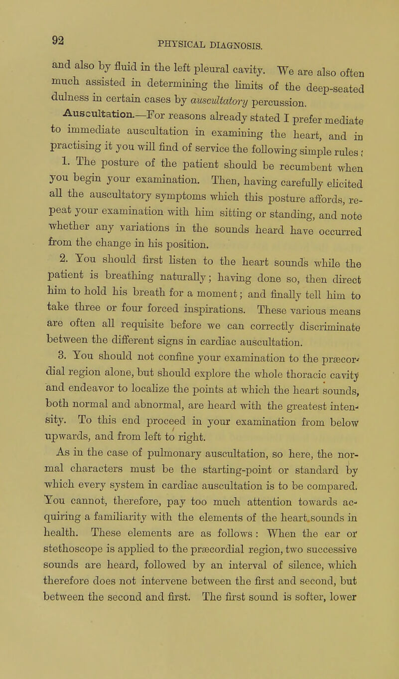 and also by fluid in the left pleural cavity. We are also often much assisted in determining the Hmits of the deep-seated dulness m certain cases by auscultatory percussion. Auscultation.-ror reasons abeady stated I prefer mediate to immediate auscultation in examining the heart, and in practising it you will find of service the foUowing simple rules ; 1. The posture of the patient should be recumbent when you begin youi- examination. Then, havmg carefuUy elicited all the auscultatory symptoms which this posture affords, re- peat your examination with him sitting or standing, and note whether any variations in the sounds heard have occurred from the change lq his position. 2. You should first listen to the heart sounds while the patient is breathmg naturaUy; having done so, then dii-ect him to hold his breath for a moment; and finally tell him to take three or four forced inspirations. These various means are often all requisite before we can correctly discruninate between the different signs in cardiac auscultation. 3. You should not confine your examination to the prsecor^ dial region alone, but should explore the whole thoracic cavitj and endeavor to locahze the points at which the heart sounds, both normal and abnormal, are heard with the greatest inten- sity. To this end proceed in your examination from below upwards, and from left to right. As in the case of pulmonary auscultation, so here, the nor- mal characters must be the starting-point or standard by which every system in cardiac auscultation is to be compared. You cannot, therefore, pay too much attention towards ac- quiring a familiarity with the elements of the heart, sounds in health. These elements are as follows : When the ear or stethoscope is apphed to the prtecordial region, two successive sounds are heard, followed by an interval of silence, which therefore does not intervene between the first and second, but between the second and first. The first sound is softer, lower