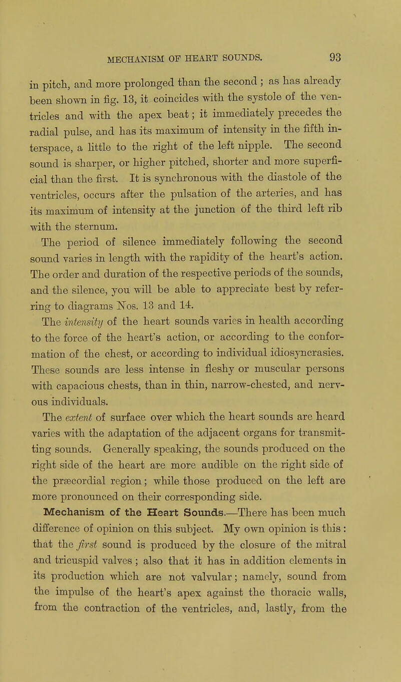 in pitch, and more prolonged than the second ; as has aheady been shown in fig. 13, it coincides with the systole of the ven- tricles and with the apex beat; it immediately precedes the radial pulse, and has its maximum of intensity in the fifth in- terspace, a httle to the right of the left nipple. The second sound is sharper, or higher pitched, shorter and more superfi- cial than the first. It is synchronous with the diastole of the ventricles, occurs after the pulsation of the arteries, and has its maximum of intensity at the junction of the third left rib with the sternum. The period of silence immediately following the second sound varies in length with the rapidity of the heart's action. The order and duration of the respective periods of the sounds, and the silence, you will be able to appreciate best by refer- ring to diagrams ISTos. 13 and 14. The intensity of the heart sounds varies in health according to the force of the heart's action, or according to the confor- mation of the chest, or according to individual idiosyncrasies. These sounds are less intense in fleshy or muscular persons with capacious chests, than in thin, narrow-chested, and nerv- ous individuals. The extent of surface over which the heart sounds are heard varies with the adaptation of the adjacent organs for transmit- ting soimds. Generally speaking, the sounds produced on the right side of the heart are more audible on the right side of the prsBcordial region; while those produced on the left are more pronounced on their corresponding side. Mechanism of the Heart Sounds.—There has been much difference of opinion on this subject. My own opinion is this: that the first sound is produced by the closure of the mitral and tricuspid valves ; also that it has in addition elements in its prodixction which are not valvular; namely, sound from the impulse of the heart's apex against the thoracic walls, from the contraction of the ventricles, and, lastly, from the