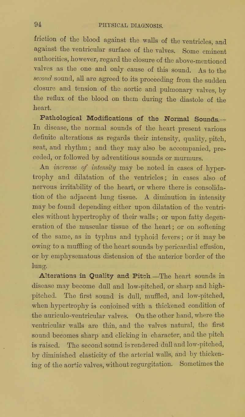 friction of the blood against the walls of the ventricles, and against the ventricular surface of the valves. Some eminent authorities, however, regard the closure of the above-mentioned valves as tlie one and only cause of this sound. As to the second sound, all are agreed to its proceeding from the sudden closure and tension of the aortic and pulmonary valves, by the reflux of the blood on them during the diastole of the heart. Pathological Modifications of the Nonnal Sounds.-- In disease, the normal sounds of the heart present various definite alterations as regards their intensity, quahty, pitch, seat, and rhythm; and they may also be accompanied, pre- ceded, or followed by adventitious sounds or murmurs. An increase of intensity may be noted in cases of hyper- trophy and dilatation of the ventricles; in cases also of nervous irritability of the heart, or where there is consolida- tion of the adjacent lung tissue. A diminution in intensity may be found depending either upon dilatation of the ventri- cles without hypertrophy of their walls; or upon fatty degen- eration of the muscular tissue of the heart; or on softening of the same, as in typhus and typhoid fevers ; or it may be owing to a muffling of the heart sounds by pericardial effusion, or by emphysematous distension of the anterior border of the lung. Alterations in Quality and Pitch—The heart sounds in disease may become dull and low-]3itched, or sharp and high- pitched. The first sound is dull, muffled, and low-pitched, when hypertrophy is conioined with a thickened condition of the auriculo-ventricular valves. On the other hand, where the ventricular walls are thin, and the valves natural, tlie first sound becomes sharp and clicking in character, and the pitch is raised. The second sound is rendered dull and low-pitched, by diminished elasticity of the arterial walls, and by thicken- ing of the aortic valves, without regiugitation. Sometimes the
