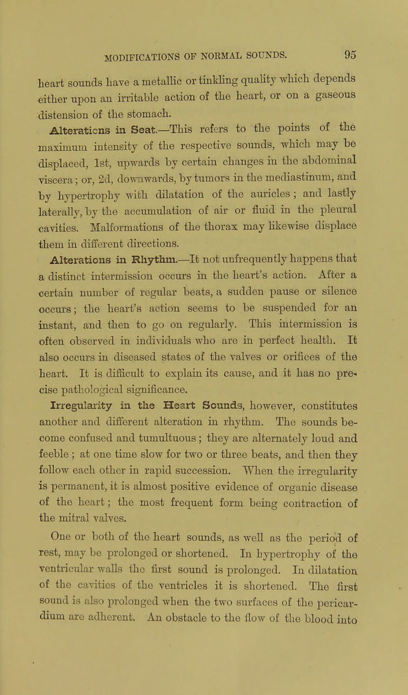 heart sounds have a metallic or tinkling quaUty which depends either upon an irritable action of the heart, or on a gaseous distension of the stomach. Alterations in Seat.—This refers to the points of the maximum intensity of the respective sounds, which may be displaced, 1st, upwards by certain changes in the abdominal viscera; or, 2d, downwards, by tumors in the mediastinum, and by hypertrophy with dilatation of the auricles ; and lastly laterally, by the accumulation of air or fluid in the pleural cavities. Malformations of the thorax may hkewise displace them ia different directions. Alterations in Rhythm.—^It not iinfrequently happens that a distinct intermission occurs in the heart's action. After a certain number of regular beats, a sudden pause or silence occurs; the heart's action seems to be suspended for an instant, and then to go on regularly. This intermission is often observed in individuals who are in perfect health. It also occurs in diseased states of the valves or orifices of the heart. It is difficult to explain its cause, and it has no pre- cise pathological significance. Irregularity in the Heart Sounds, however, constitutes another and different alteration in rhythm. The sounds be- come confused and tumultuous; they are alternately loud and feeble ; at one time slow for two or three beats, and then they foUow each other in rapid succession. When the irregularity is permanent, it is almost positive evidence of organic disease of the heart; the most frequent form being contraction of the mitral valves. One or both of the heart sounds, as well as the period of rest, may be prolonged or shortened. In hypertrophy of the ventricular walls the first sound is prolonged. In dilatation of the cavities of the ventricles it is shortened. The first sound is also prolonged when the two surfaces of the pericar- dium are adherent. An obstacle to the flow of the blood into