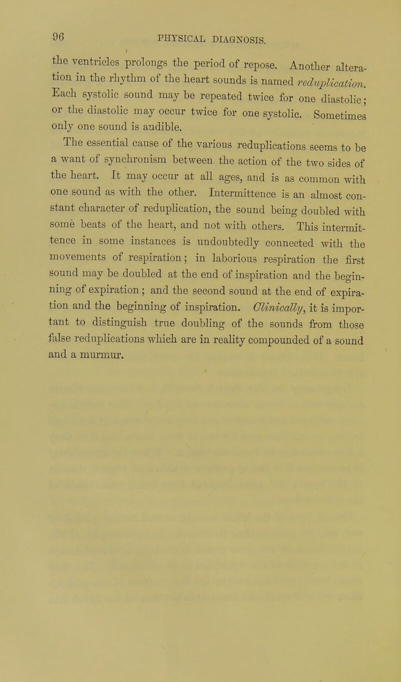 the ventricles prolongs the period of repose. Another altera- tion in the rhythm of the heart sounds is named reduplication. Each systolic sound may be repeated twice for one diastolic; or the diastolic may occur twice for one systolic. Somethnes only one sound is audible. The essential cause of the various reduplications seems to be a want of synchronism between, the action of the two sides of the heart. It may occur at all ages, and is as common with one sound as with the other. Intermittence is an almost con- stant character of redupHcation, the sound being doubled with some beats of the heart, and not with others. This intermit- tence in some instances is undoubtedly connected with the movements of respiration; in laborious respu-ation the first sound may be doubled at the end of inspiration and the begin- ning of expiration; and the second sound at the end of expira- tion and the beginning of inspiration. Clinically, it is impor- tant to distinguish true doubling of the sounds from those false reduplications which are in reality compoimded of a sound and a murmm*.