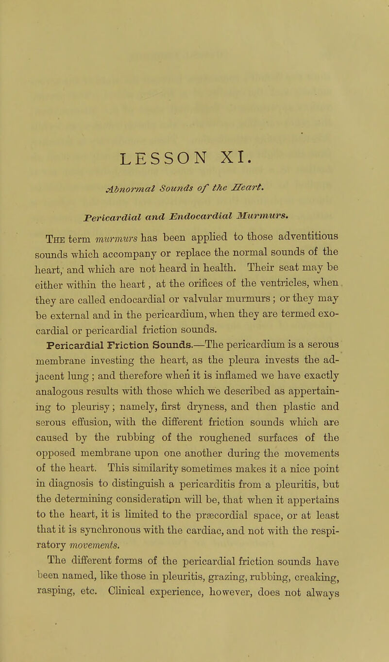 LESSON XI. Abnormal Sounds of the Heart. Pericardial and Endocardial Murmurs. The term murmurs has been applied to those adventitious sounds which accompany or replace the normal sounds of the heart, and which are not heard in health. Their seat may be either within the heart, at the orifices of the ventricles, when they are called endocardial or valvular murmurs; or they may be external and in the pericardium, when they are termed exo- cardial or pericardial friction sounds. Pericardial Friction Sounds.—The pericardium is a serous membrane investing the heart, as the pleura invests the ad- jacent lung ; and therefore when it is inflamed we have exactly analogous results with those which we described as appertain- ing to pleurisy; namely, first dryness, and then plastic and serous eflfiision, with the different friction sounds which are caused by the rubbing of the roughened surfaces of the opposed membrane upon one another during the movements of the heart. This similarity sometimes makes it a nice point in diagnosis to distinguish a pericarditis from a pleuritis, but the determioing consideration will be, that when it appertains to the heart, it is hmited to the prsecordial space, or at least that it is synchronous with the cardiac, and not with the respi- ratory movements. The different forms of the pericardial friction sounds have been named, like those in pleuritis, grazing, rubbing, creaking, rasping, etc. Clinical experience, however, does not always