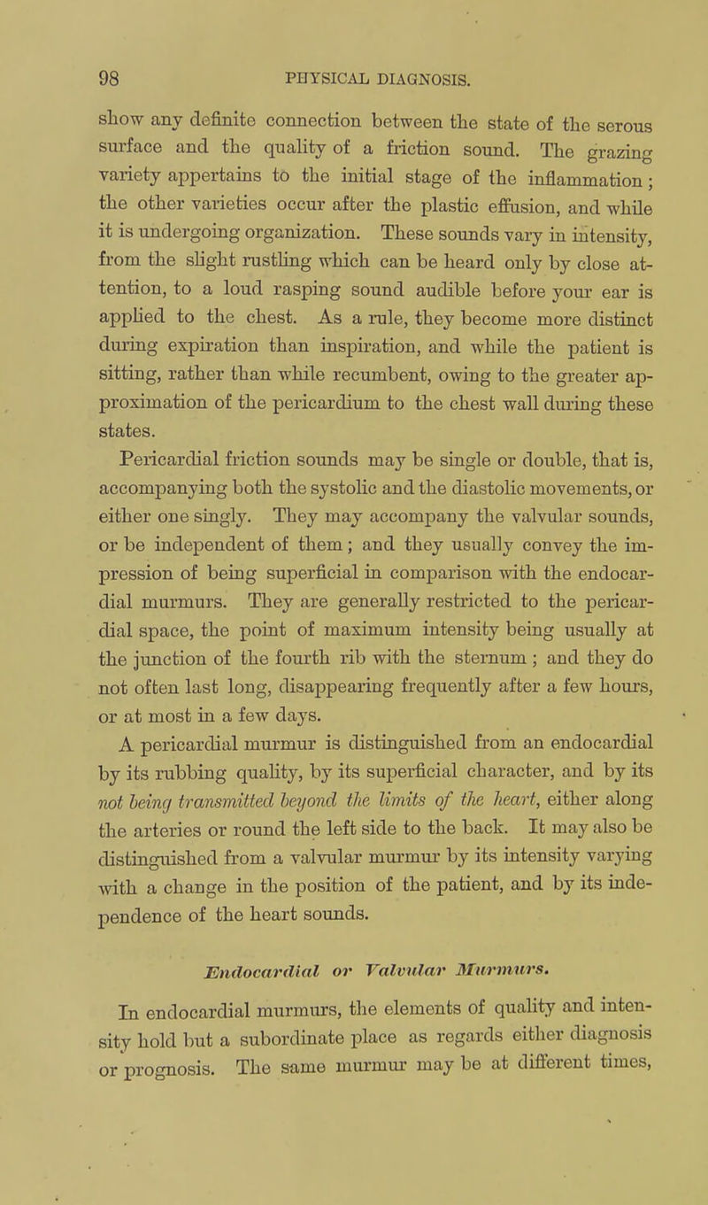 show any definite connection between the state of the serous surface and the quality of a friction sound. The grazing variety appertains to the mitial stage of the inflammation; the other varieties occur after the plastic effusion, and while it is undergoing organization. These sounds vary in intensity, from the slight rusthng which can be heard only by close at- tention, to a loud rasping sound audible before your ear is appHed to the chest. As a rule, they become more distinct during expiration than inspiration, and while the patient is sitting, rather than while recumbent, owing to the greater ap- proximation of the pericardium to the chest wall during these states. Pericardial friction sounds may be single or double, that is, accompanying both the systolic and the diastolic movements, or either one singly. They may accompany the valvular sounds, or be independent of them; and they usually convey the im- pression of being superficial in comparison with the endocar- dial murmurs. They are generally restricted to the pericar- dial space, the point of maximum intensity being usually at the junction of the fourth rib with the sternum ; and they do not often last long, disappearing frequently after a few hours, or at most in a few days. A pericardial murmur is distinguished from an endocardial by its rubbing quality, by its superficial character, and by its not being transmitted beyond the limits of the heart, either along the arteries or round the left side to the back. It may also be distinguished from a valvular murmur by its intensity varying with a change in the position of the patient, and by its inde- pendence of the heart sounds. Endocardial or Valvular Murmnrs. In endocardial murmurs, the elements of quality and inten- sity hold but a subordinate place as regards either diagnosis or prognosis. The same murmur may be at different times.