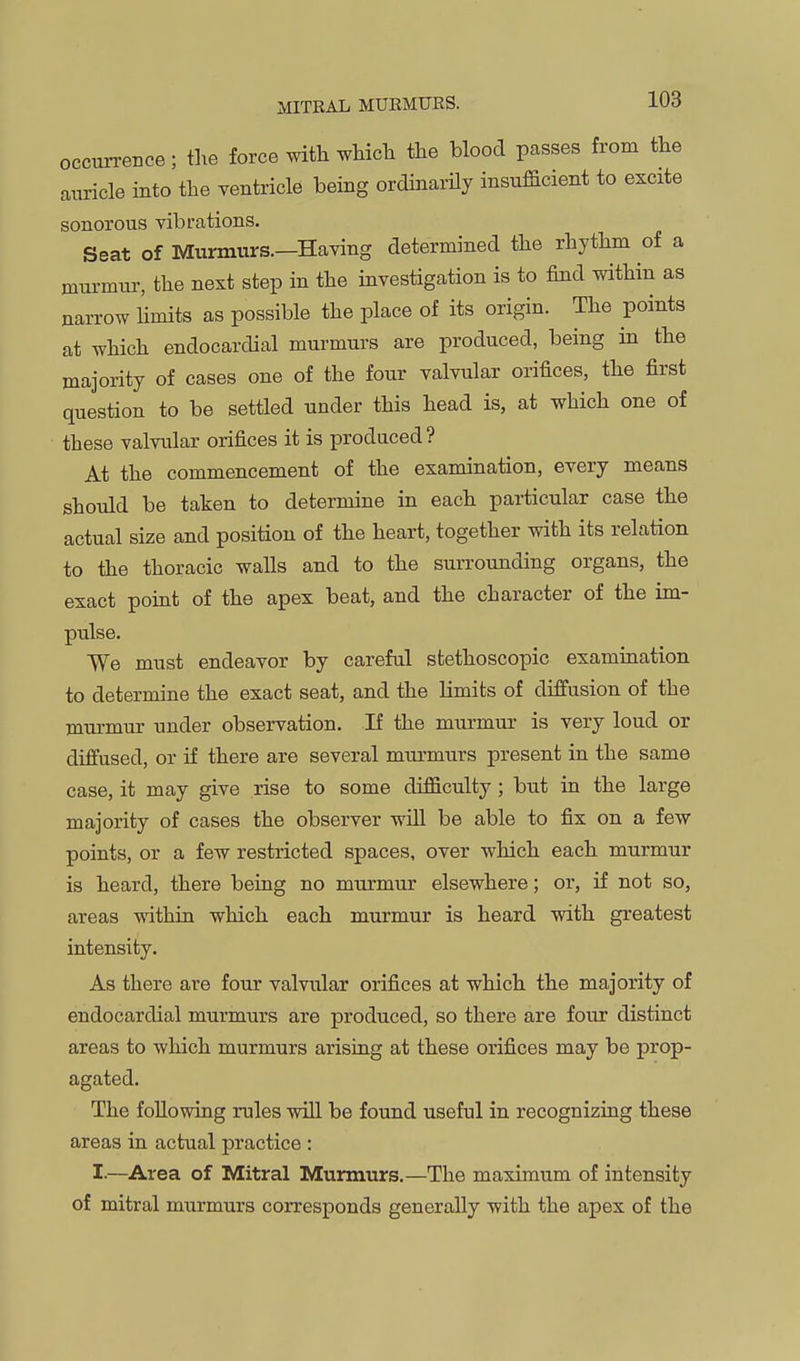 occurrence; the force with which the blood passes from the auricle into the ventricle being ordinarily insufficient to excite sonorous vibrations. Seat of Murmurs.—Having determined the rhythm of a murmur, the next step in the investigation is to find within as narrow Hmits as possible the place of its origin. The points at which endocardial murmurs are produced, being in the majority of cases one of the four valvular orifices, the first question to be settled under this head is, at which one of these valvular orifices it is produced? At the commencement of the examination, every means should be taken to determine in each particular case the actual size and position of the heart, together with its relation to the thoracic walls and to the suiTOunding organs, the exact point of the apex beat, and the character of the im- pulse. We must endeavor by careful stethoscopic examiuation to determine the exact seat, and the Limits of diffusion of the murmur under observation. If the murmur is very loud or diffused, or if there are several murmurs present in the same case, it may give rise to some difficulty ; but in the large majority of cases the observer will be able to fix on a few points, or a few restricted spaces, over which each murmur is heard, there being no murmur elsewhere; or, if not so, areas withiu which each murmur is heard with greatest intensity. As there are four valvular orifices at which the majority of endocardial murmurs are produced, so there are four distinct areas to which murmurs arising at these orifices may be prop- agated. The foUowiag rules will be found useful in recognizing these areas in actual practice ; I-—Area of Mitral Murmurs.—The maximum of intensity of mitral murmurs corresponds generally with the apex of the