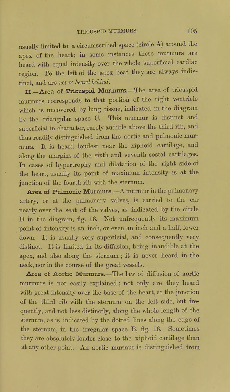 usual lally limited to a circumscribed space (circle A) around the apex of tlie heart; in some instances these murmurs are heard with equal intensity over the whole superficial cardiac region. To the left of the apex beat they are always indis- tinct, and are never heard heUnd. II._Area of Tricuspid Murmurs.—The area of tricuspid murmurs corresponds to that portion of the right ventricle which is uncovered by lung tissue, indicated in the diagram by the triangular space C. This murmur is distinct and superficial in character, rarely audible above the thii-d rib, and thus readily distinguished from the aortic and pulmonic mur- murs. It is heard loudest near the xiphoid cartilage, and along the margins of the sixth and seventh costal cartilages. In cases of hypertrophy and dilatation of the right side of the heart, usually its point of maximum intensity is at the junction of the fourth rib with the sternum. Area of Pulmonic Murmurs.—A murmur in the pulmonary artery, or at the pulmonary valves, is carried to the ear nearly over the seat of the valves, as indicated by the circle D in the diagram, fig. 16. Not unfrequently its maximum point of intensity is an inch, or even an inch and a half, lowei down. It is usually very superficial, and consequently very distinct. It is Hmited in its diffusion, being inaudible at the apex, and also along the sternum; it is never heard in the neck, nor in the course of the great vessels. Area of Aortic Murmurs.—The law of diffusion of aortic murmurs is not easily explained; not only are they heard with great intensity over the base of the heart, at the junction of the third rib with the sternum on the left side, but fre- quently, and not less distinctly, along the whole length of the sternum, as is indicated by the dotted lines along the edge of the sternum, in the irregular space B, fig. 16. Sometimes they are absolutely louder close to the xiphoid cartilage than at any other point. An aortic murmur is distinguished from