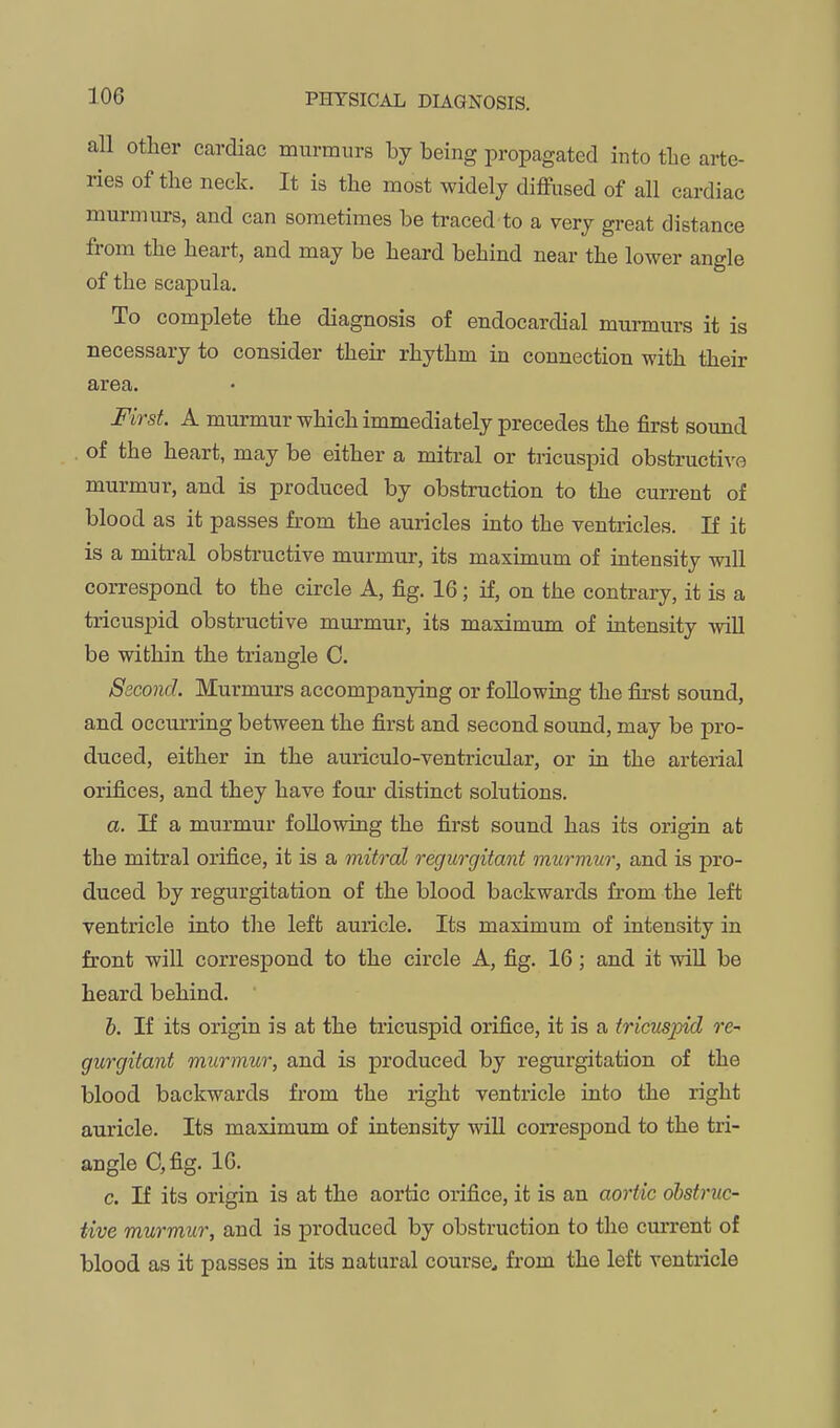 all other cardiac murmurs by being propagated into tbe arte- ries of the neck. It is the most widely diffused of all cardiac murmurs, and can sometimes be traced to a very great distance from the heart, and may be heard behind near the lower angle of the scapula. To complete the diagnosis of endocardial murmurs it is necessary to consider their rhythm in connection with their area. First. A murmur which immediately precedes the first sound of the heart, may be either a mitral or tricuspid obstructive murmur, and is produced by obstruction to the current of blood as it passes from the auricles into the ventricles. If it is a mitral obstructive murmur, its maximum of intensity will correspond to the circle A, fig. 16; if, on the contrary, it is a tricusj)id obstructive murmur, its maximimi of intensity -vviU be within the triangle C. Second. Murmurs accompanying or following the first sound, and occurring between the first and second sound, may be pro- duced, either in the auriculo-ventricular, or in the arterial orifices, and they have four distinct solutions. a. If a murmur following the first sound has its origin at the mitral orifice, it is a mitral regurgitant murmur, and is pro- duced by regurgitation of the blood backwards from the left ventricle into the left auricle. Its maximum of intensity in front will correspond to the circle A, fig. 16; and it will be heard behind. h. If its origin is at the tricuspid orifice, it is a tricuspid re-- gurgitant murmur, and is produced by regurgitation of the blood backwards from the right ventricle into the right auricle. Its maximum of intensity will correspond to the tri- angle C,fig. 16. c. If its origin is at the aortic orifice, it is an aortic obstruc- tive murmur, and is produced by obstruction to the cm-rent of blood as it passes in its natural course^ from the left ventricle
