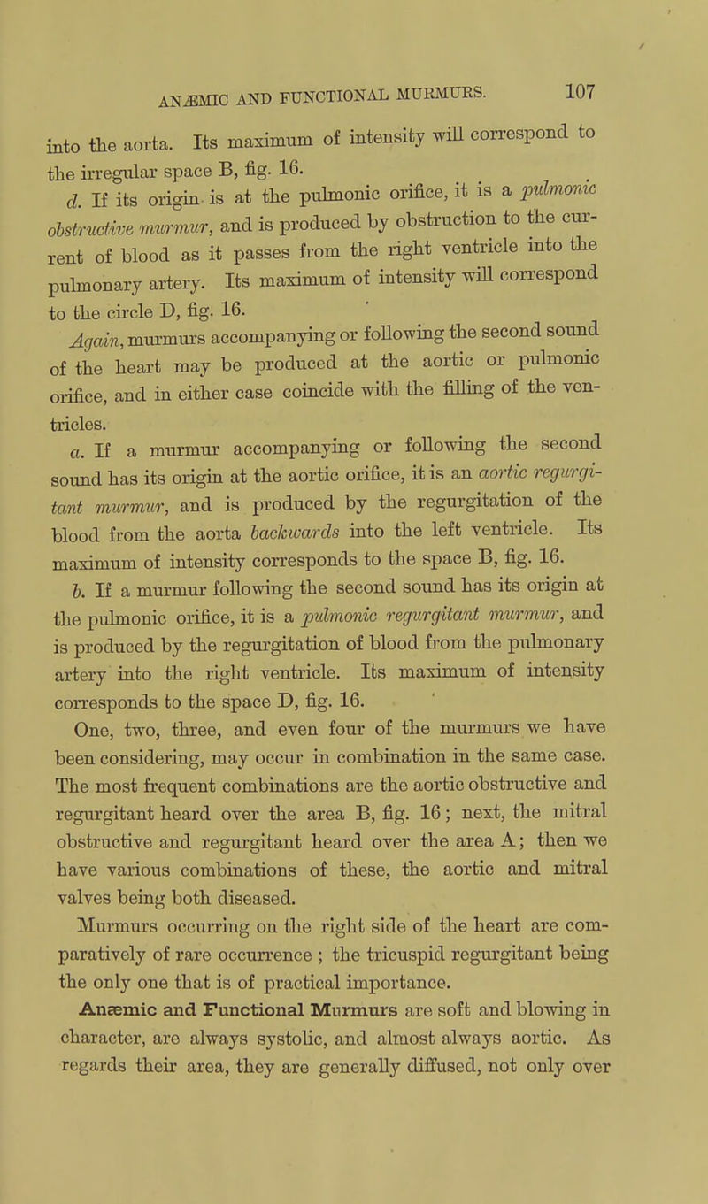 into the aorta. Its maximum of intensity wiU correspond to the irregular space B, fig. 16. d. If its origin, is at the puhnonic orifice, it is a pulmomc ohstrucUve murmur, and is produced by obstruction to the cur- rent of blood as it passes from the right yentricle into the puhnonary artery. Its maximum of intensity will con-espond to the cu'cle D, fig. 16. Again, murmurs accompanying or foUowing the second sound of the heart may be produced at the aortic or pulmonic oi-ifice, and in either case coincide with the fiUing of the ven- tricles. o. If a murmur accompanying or following the second sound has its origin at the aortic orifice, it is an aortic regurgi- tant murmur, and is produced by the regurgitation of the blood from the aorta lachivards into the left ventricle. Its maximum of intensity corresponds to the space B, fig. 16. h. If a murmur following the second sound has its origin at the puhnonic orifice, it is a pulmonic regurgitant murmur, and is produced by the regurgitation of blood fi'om the pulmonary artery into the right ventricle. Its maximum of intensity corresponds to the space D, fig. 16. One, two, three, and even four of the murmurs we have been considering, may occur in combination in the same case. The most frequent combinations are the aortic obstructive and regurgitant heard over the area B, fig. 16; next, the mitral obstructive and regurgitant heard over the area A; then we have various combinations of these, the aortic and mitral valves being both diseased. Murmurs occurring on the right side of the heart are com- paratively of rare occurrence ; the tricuspid regurgitant being the only one that is of practical importance. Ancemic and Functional Murmurs are soft and blowing in character, are always systolic, and almost always aortic. As regards their area, they are generally diffused, not only over