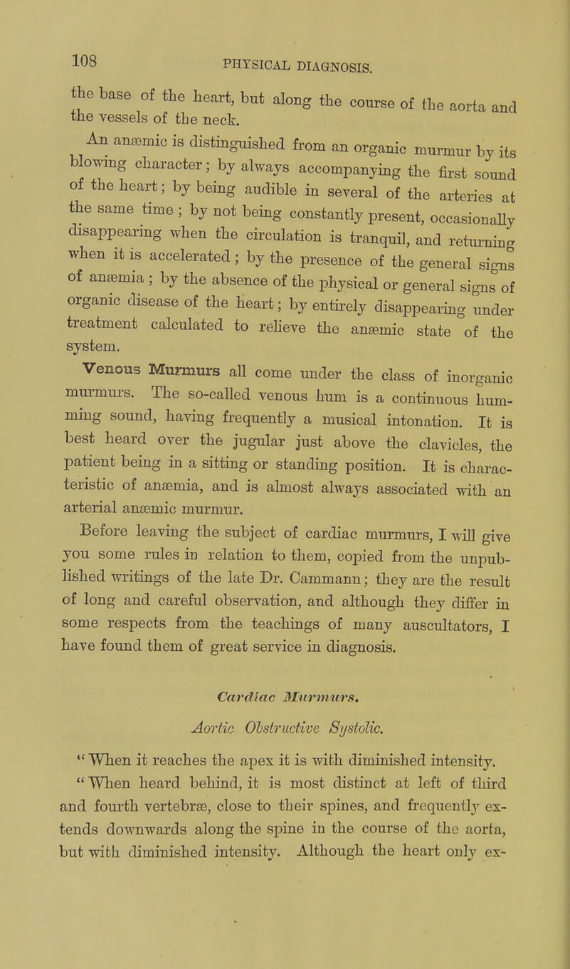 the base of the heart, but along the course of the aorta and the vessels of the neck. An anaemic is distingitished from an organic murmur by its blowing character; by always accompanying the first sound of the heart; by being audible in several of the arteries at the same time ; by not being constantly present, occasionally disappearing when the circulation is tranquil, and returning when it is accelerated; by the presence of the general signs of anaemia ; by the absence of the physical or general signs of organic disease of the heart; by entirely disappearing under treatment calculated to reheve the anemic state of the system. Venous Murmurs all come under the class of inorganic murmurs. The so-called venous hum is a continuous hum- ming sound, having frequently a musical intonation. It is best heard over the jugular just above the clavicles, the patient being in a sitting or standing position. It is charac- teristic of anaemia, and is almost always associated with an arterial ansemic murmur. Before leaving the subject of cardiac murmurs, I wiU give you some rules in relation to them, copied fi-om the unpub- lished writings of the late Dr. Cammann; they are the result of long and careful observation, and although they differ in some respects from the teachings of many auscultators, I have found them of great service in diagnosis. Cardiac Murinurs. Aortic Ohstrudive Systolic. When it reaches the apex it is with diminished intensity. When heard behind, it is most distinct at left of third and fourth vertebrae, close to their spines, and frequently ex- tends downwards along the spine in the course of the aorta, but with diminished intensity. Although the heart only ex-