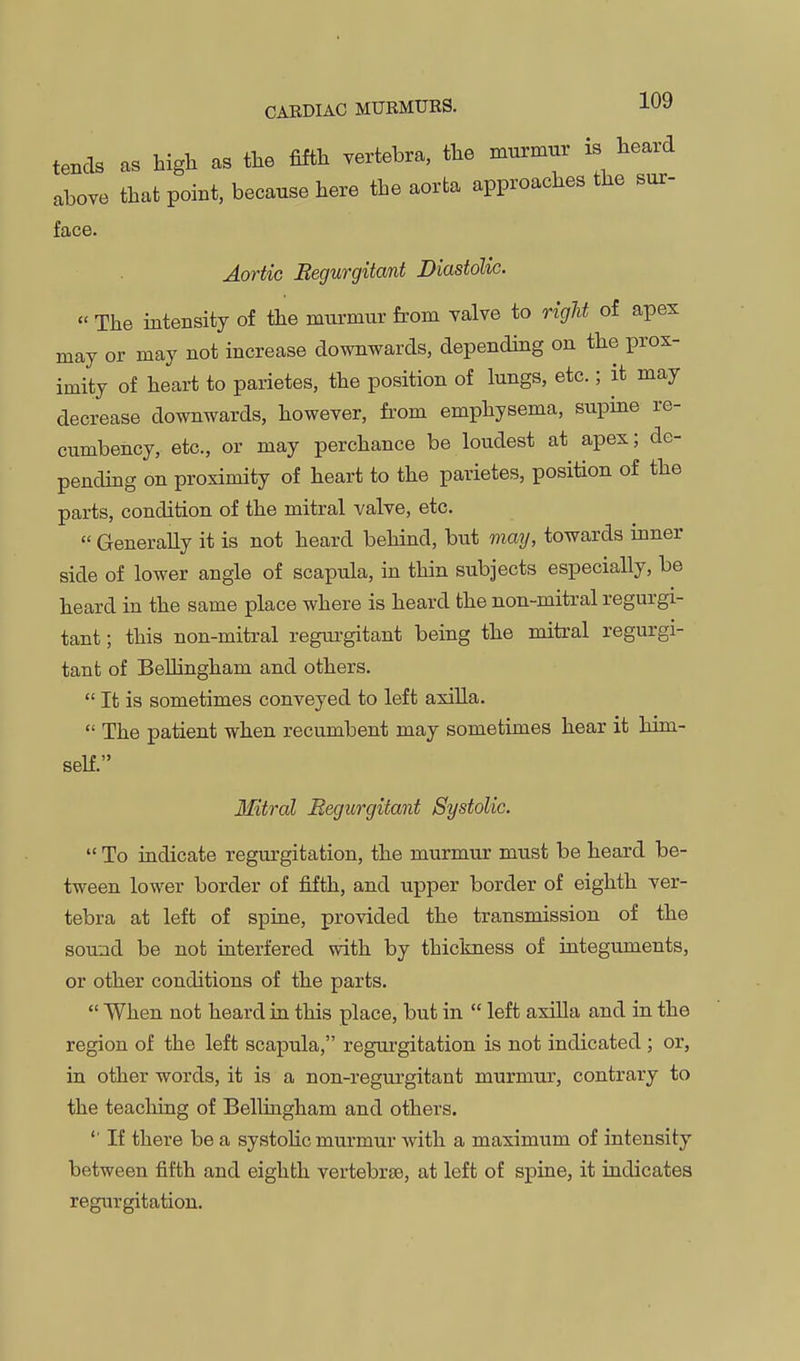 tends as high as the fifth vertebra, the murmnr is heard above that point, because here the aorta approaches the sur- face. Aortic Begurgitant Diastolic. « The intensity of the murmur from valve to right of apex may or may not increase downwards, depending on the prox- imity of heart to parietes, the position of lungs, etc.; it may decrease downwards, however, from emphysema, supine re- cumbency, etc., or may perchance be loudest at apex; de- pending on proximity of heart to the parietes, position of the parts, condition of the mitral valve, etc.  Generally it is not heard behind, but ma]], towards inner side of lower angle of scapula, in thin subjects especially, be heard in the same place where is heard the non-mitral regurgi- tant ; this non-mitral regui-gitant being the mitral regurgi- tant of BeUingham and others.  It is sometimes conveyed to left axiUa.  The patient when recumbent may sometimes hear it him- self. Mitral Begurgitant Systolic.  To indicate regurgitation, the murmur must be heard be- tween lower border of fifth, and upper border of eighth ver- tebra at left of spine, provided the transmission of the sound be not interfered with by thickness of integuments, or other conditions of the parts.  When not heard ia this place, but in  left axilla and in the region of the left scapula, regurgitation is not indicated ; or, in other words, it is a non-regurgitant murmur, contrary to the teaching of BeUingham and others. '' If there be a systohc murmur with a maximum of intensity between fifth and eighth vertebrte, at left of spine, it indicates regurgitation.