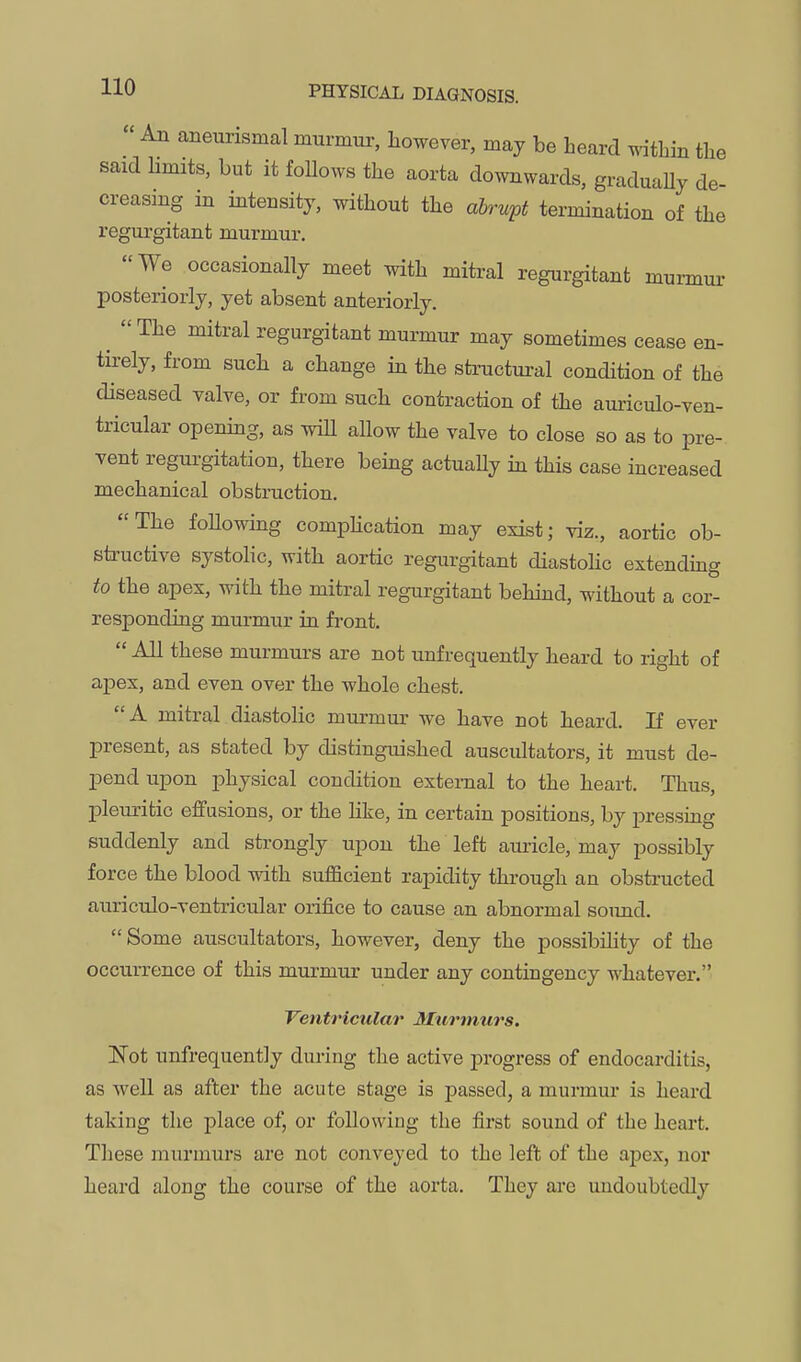  An aneurismal murmur, however, may be heard within the said limits, but it follows the aorta downwards, graduaUy de- creasing in intensity, without the abrupt termination of the regurgitant murmur. We occasionally meet with mitral regurgitant mumui- posteriorly, yet absent anteriorly. ^ The mitral regurgitant murmur may sometimes cease en- tirely, from such a change in the structural condition of the diseased valve, or from such contraction of the auriculo-ven- tricular opening, as wiU allow the valve to close so as to pre- vent regurgitation, there being actuahy in this case increased mechanical obstruction. The foUowing comphcation may exist; viz., aortic ob- sti'uctive systolic, with aortic regurgitant diastoHc extending to the apex, with the mitral regurgitant behind, without a cor- responding murmur in front.  All these murmurs are not unfrequently heard to right of apex, and even over the whole chest. A mitral diastolic murmur we have not heard. If ever present, as stated by distinguished auscultators, it must de- pend upon physical condition external to the heart. Thus, pleuritic effusions, or the like, in certain positions, by pressing suddenly and strongly upon the left auricle, may possibly force the blood with sufficient rapidity through an obstructed auriculo-ventricular orifice to cause an abnormal soimd. Some auscultators, however, deny the possibility of the occurrence of this murmur under any contingency whatever. Ventricular Murmurs. ISTot unfrequently dm-ing the active progress of endocarditis, as well as after the acute stage is passed, a murmui* is heard taking the place of, or following the first sound of the heart. These murmurs are not conveyed to the left of the apex, nor heard along the course of the aorta. They arc undoubtedly