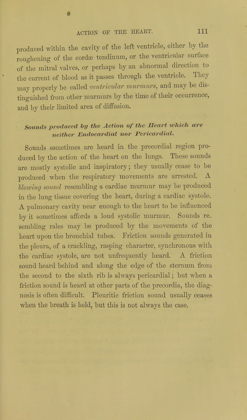 produced witHn the cavity of tlie left ventricle, eitlier by the roiighemiig of the cordiB tendiuum, or the ventricular surface of The mitral valves, or perhaps by an abnormal dii-ection to the ciu-rent of blood as it passes through the ventricle. They uiay properly be called ventricular murmurs, and may be dis- tinguished li'ora other murmurs by the time of their occurrence, and by their limited area of diffusion. Sounds produced hy the Action of the Heart ivIucU are neither Endocardial nor Pericardial. Sounds sometimes are heard in the precordial region pro- duced by the action of the heart on the lungs. These sounds are mostly systolic and inspiratory; they usually cease to be produced when the respiratory movements are arrested. A Uowing sound resembling a cardiac murmur may be produced in the lung tissue covering the heart, during a cardiac systole. A pulmonary cavity near enough to the heart to be influenced by it sometimes affords a loud systolic murmur. Sounds re- sembling rales may be produced by the movements of the heart upon the bronchial tubes. Friction sounds generated in the pleura, of a crackling, rasping character, synchronous with the cardiac systole, are not unfrequently heard. A friction sound heard behind and along the edge of the sternum from the second to the sixth rib is always pericardial; but when a friction sound is heard at other parts of the precordia, the diag- nosis is often difficult. Pleuritic friction sound usually ceases when the breath is held, but this is not always the case.