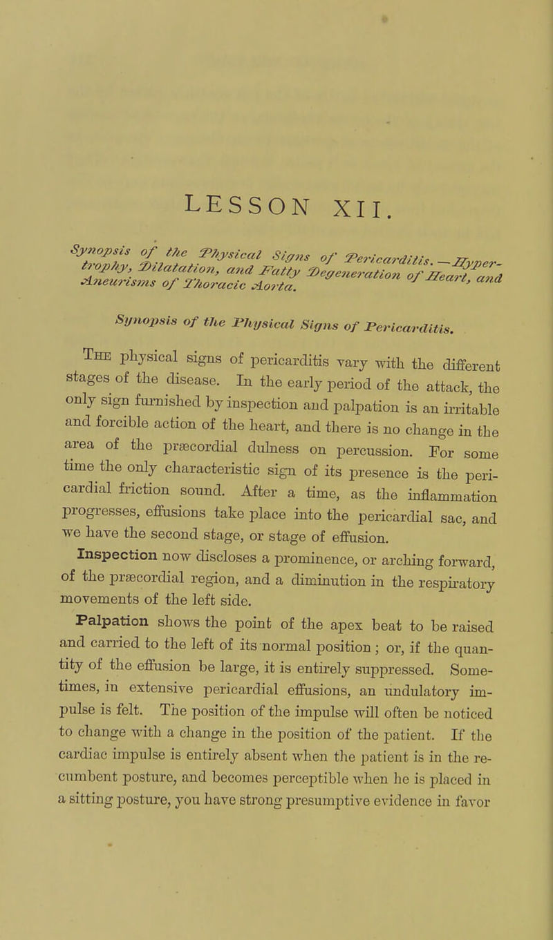 LESSON XII. tu,_phj> DUatatwn, and Fattj, 2)effeneration of JTea,i Zd Aneurisms of Thoracic ^orta. -aeaic, and Synopsis of the Physical Signs of Pericarditis. The physical signs of pericarditis vary with the different stages of the disease. In the early period of the attack, the only sign fui-nished by inspection and palpation is an irritable and forcible action of the heart, and there is no change in the area of the praecordial duhiess on percussion. For some time the only characteristic sign of its presence is the peri- cardial friction sound. After a time, as the inflammation progresses, effusions take place into the pericardial sac, and we have the second stage, or stage of effusion. Inspection now discloses a prominence, or arching forward, of the prsecordial region, and a diminution in the respu-atory movements of the left side. Palpation shows the point of the apex beat to be raised and carried to the left of its normal position ; or, if the quan- tity of the effusion be large, it is entirely suppressed. Some- times, in extensive pericardial effusions, an undulatory im- pulse is felt. The position of the impulse will often be noticed to change with a change in the position of the patient. If the cardiac impulse is entirely absent when tlie patient is in the re- cumbent posture, and becomes perceptible when he is placed in a sitting posture, you have strong presumptive evidence in favor