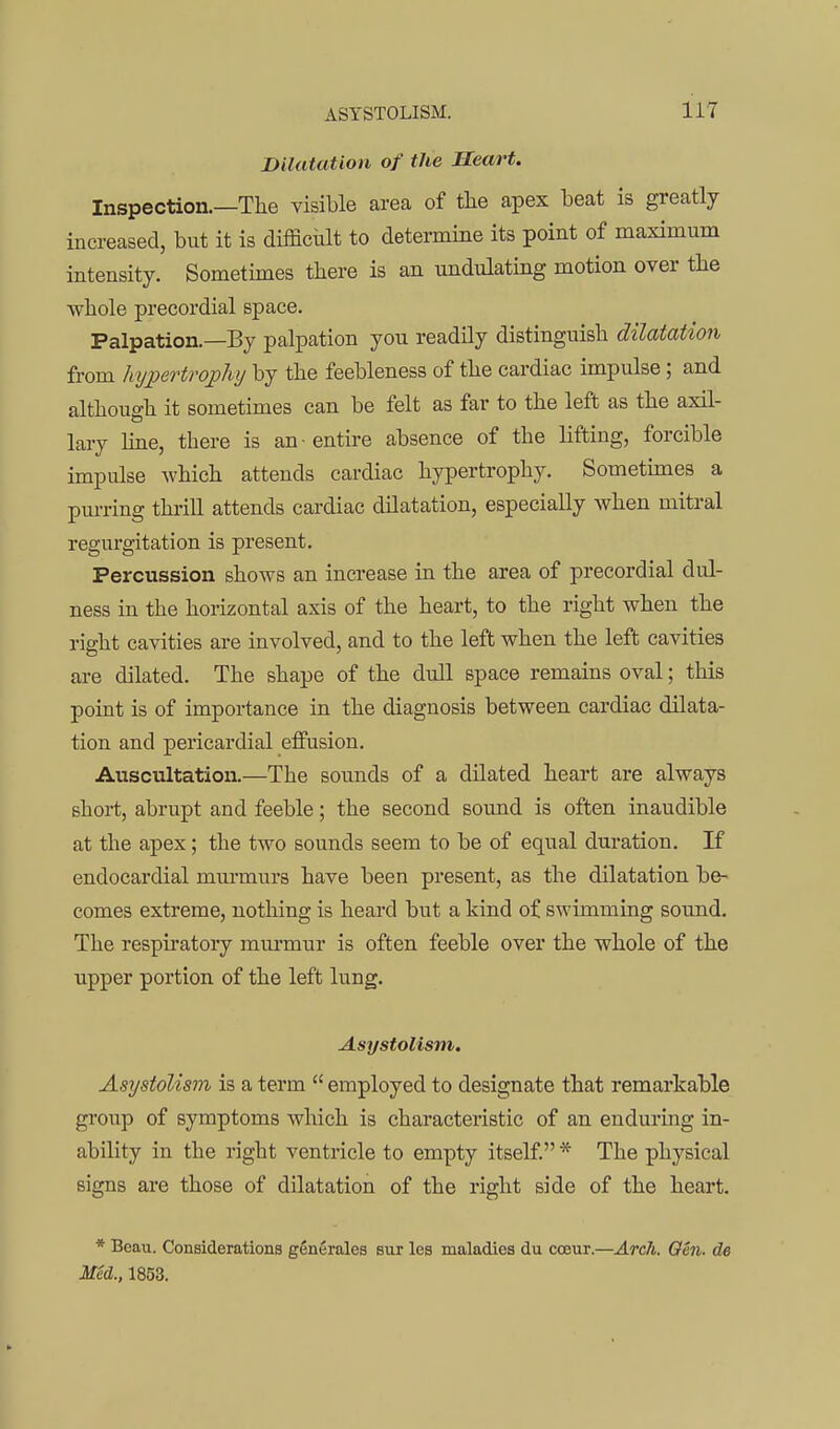 Dilatation of the Heart. Inspection.—The visible area of the apex beat is greatly increased, but it is diificialt to determine its point of maximum intensity. Sometimes there is an undulating motion over the whole precordial space. Palpation.—By palpation you readily distinguish dilatation from hypertrophy by the feebleness of the cardiac impulse; and although it sometimes can be felt as far to the left as the axil- lary hue, there is an entire absence of the lifting, forcible impulse which attends cardiac hypertrophy. Sometimes a pm-ring thiill attends cardiac dilatation, especially when mitral regurgitation is present. Percussion shows an increase in the area of precordial dul- ness in the horizontal axis of the heart, to the right when the right cavities are involved, and to the left when the left cavities are dilated. The shape of the dull space remains oval; this point is of importance in the diagnosis between cardiac dilata- tion and pericardial effusion. Auscultation.—The sounds of a dilated heart are always short, abrupt and feeble; the second sound is often inaudible at the apex; the two sounds seem to be of equal duration. If endocardial murmurs have been present, as the dilatation be- comes extreme, nothing is heard but a kind of swimming sound. The respiratory mm'mur is often feeble over the whole of the upper portion of the left lung. Asystolism. Asystolism is a term  employed to designate that remarkable group of symptoms which is characteristic of an enduring in- ability in the right ventricle to empty itself * The physical signs are those of dilatation of the right side of the heart. * Beau. Considerations generales but les maladies du cceur.—ArcJi. Oen. de Med., 1853.