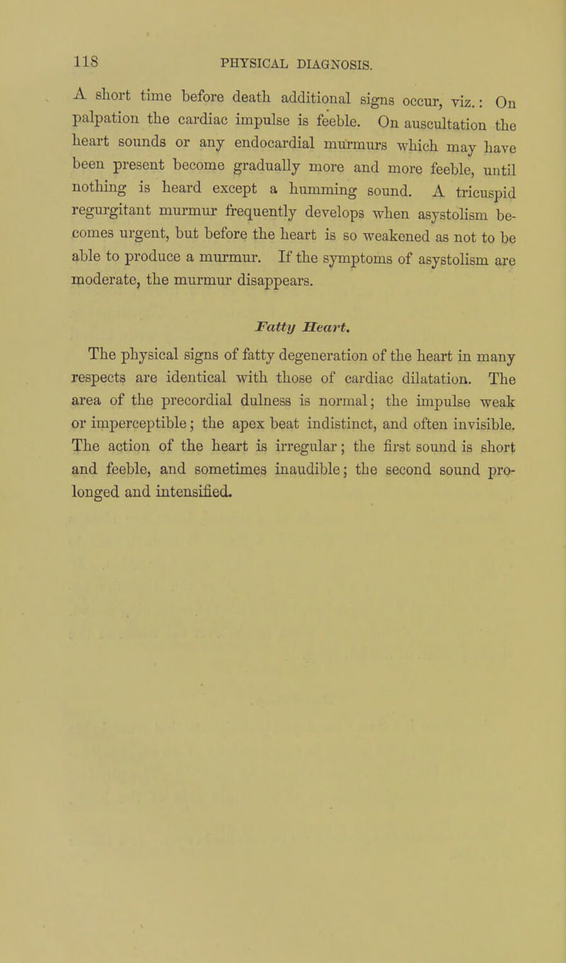 A short time before death additional signs occur, viz.: On palpation the cardiac impulse is feeble. On auscultation the heart sounds or any endocardial murmurs which may have been present become gradually more and more feeble, until nothing is heard except a humming sound. A tricuspid regui-gitant murmur frequently develops when asystolism be- comes urgent, but before the heart is so weakened as not to be able to produce a murmur. If the symptoms of asystolism are moderate, the murmur disappears. Fatty Heart. The physical signs of fatty degeneration of the heart in many respects are identical with those of cardiac dilatation. The area of the precordial dulness is normal; the impulse weak or imperceptible; the apex beat indistinct, and often invisible. The action of the heart is irregular; the first sound is short and feeble, and sometimes inaudible; the second sound pro- longed and intensified.