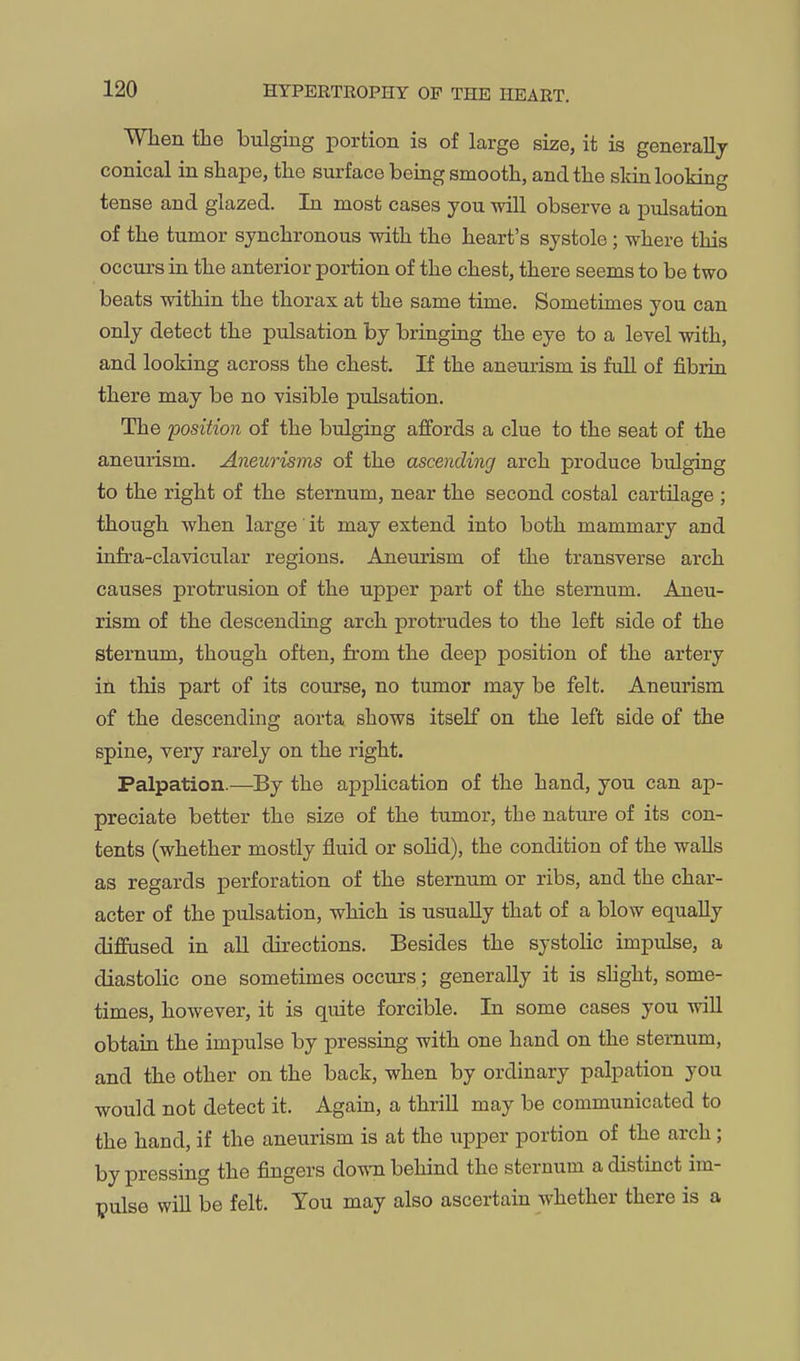When the bulging portion is of large size, it is generally conical in shape, the surface beiag smooth, and the skin looking tense and glazed. In most cases you will observe a pulsation of the tumor synchronous with the heart's systole; where this occurs in the anterior portion of the chest, there seems to be two beats within the thorax at the same time. Sometimes you can only detect the pulsation by bringing the eye to a level with, and looking across the chest. If the aneurism is full of fibrin there may be no visible pulsation. The position of the bulging affords a clue to the seat of the aneurism. Aneurisms of the ascending arch produce bulging to the right of the sternum, near the second costal cartilage ; though when large it may extend into both mammary and infra-clavicular regions. Aneurism of the transverse arch causes protrusion of the upper part of the sternum. Aneu- rism of the descending arch protrudes to the left side of the sternum, though often, from the deep position of the artery in this part of its course, no tumor may be felt. Aneurism of the descending aorta shows itself on the left side of the spine, very rarely on the right. Palpation.—By the application of the hand, you can ap- preciate better the size of the tumor, the nature of its con- tents (whether mostly fluid or sohd), the condition of the walls as regards perforation of the sternum or ribs, and the char- acter of the pulsation, which is usually that of a blow equally diffused in all directions. Besides the systolic impulse, a diastolic one sometimes occurs ; generally it is shght, some- times, however, it is quite forcible. In some cases you will obtain the impulse by pressing with one hand on the sternum, and the other on the back, when by ordinary palpation you would not detect it. Again, a thrill may be communicated to the hand, if the aneurism is at the upper portion of the arch; by pressing the fingers do^-n behind the sternum adistmct im- pulse will be felt. You may also ascertain whether there is a