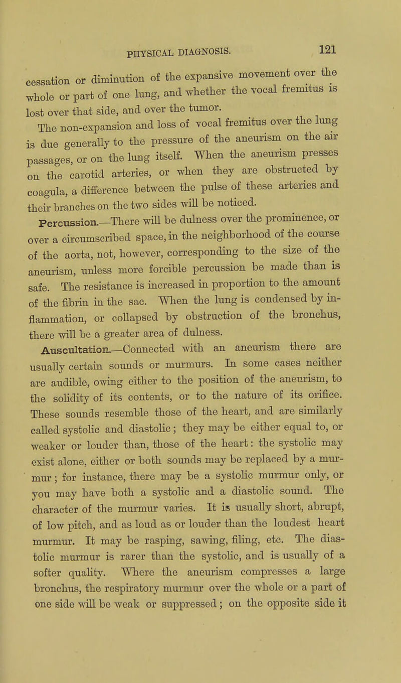 cessation or diminution of the expansive moTement over the whole or part of one lung, and whether the Tocal fremitus is lost over that side, and over the tumor. The non-expansion and loss of vocal fremitus over the lung is due generaUy to the pressure of the aneurism on the air passages, or on the lung itself. When the aneurism presses on the carotid arteries, or when they are obstructed by coagnla, a difference between the pulse of these arteries and their branches on the two sides wiU be noticed. Percussion.—There wiU be dulness over the prominence, or over a circumscribed space, in the neighborhood of the course of the aorta, not, however, corresponding to the size of the aneurism, unless more forcible percussion be made than is safe. The resistance is increased in proportion to the amount of the fibrin in the sac. When the lung is condensed by in- flammation, or collapsed by obstruction of the bronchus, there will be a greater area of dulness. Auscultation.—Connected with an aneurism there are usually certain sounds or murmurs. In some cases neither are audible, owing either to the position of the aneurism, to the solidity of its contents, or to the nature of its orifice. These sounds resemble those of the heart, and are similarly called systolic and diastolic; they may be either equal to, or weaker or louder than, those of the heart: the systolic may exist alone, either or both sounds may be replaced by a mur- mur ; for instance, there may be a systoHc murmur only, or you may have both a systolic and a diastolic sound. The character of the murmur varies. It is usually short, abrupt, of low pitch, and as loud as or louder than the loudest heart murmur. It may be rasping, sawing, filing, etc. The dias- tolic murmur is rarer than the systohc, and is usually of a softer quahty. Where the aneurism compresses a large bronchus, the respiratory murmur over the whole or a part of one side wiU be weak or suppressed; on the opposite side it