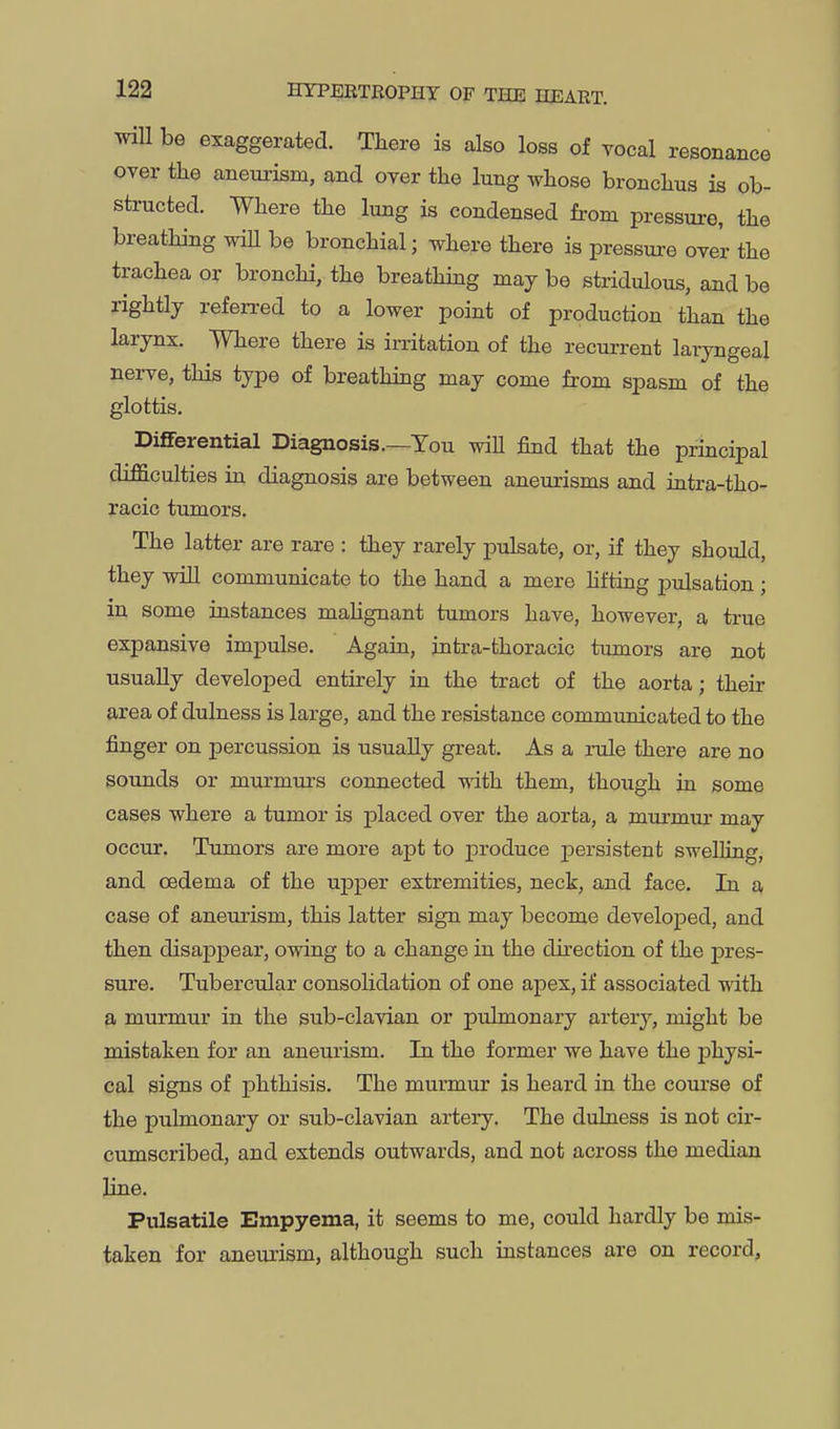 wiU be exaggerated. There is also loss of vocal resonance over the aneui'ism, and over the lung whose bronchus is ob- structed. Where the lung is condensed from pressure, the breathing wiU be bronchial; where there is pressure over the trachea or bronchi, the breathmg may be stridulous, and be rightly referred to a lower point of production than the larynx. Where there is irritation of the recurrent laryngeal nerve, this type of breathing may come from spasm of the glottis. Differential Diagnosis.—Tou wiU find that the principal difficulties in diagnosis are between aneurisms and intra-tho- racic tumors. The latter are rare : they rarely pulsate, or, if they should, they will communicate to the hand a mere hfting pulsation ; in some instances maUgnant tumors have, however, a true expansive impulse. Again, intra-thoracic tumors are not usually developed entirely hi the tract of the aorta; their area of dulness is large, and the resistance communicated to the finger on percussion is usually great. As a rule there are no sounds or murmurs connected vnth. them, though in some cases where a tumor is placed over the aorta, a murmur may occur. Tumors are more apt to produce j)ersistent swelling, and cBdema of the upper extremities, neck, and face. In a case of aneurism, this latter sign may become developed, and then disappear, owing to a change in the direction of the j)res- sure. Tubercular consolidation of one apex, if associated with a murmur in the sub-clavian or pulmonary artery, might be mistaken for an aneurism. In the former we have the physi- cal signs of phthisis. The murmur is heard in the course of the pulmonary or sub-clavian artery. The dulness is not cir- cumscribed, and extends outwards, and not across the median line. Pulsatile Empyema, it seems to me, could hardly be mis- taken for aneurism, although such instances are on record,