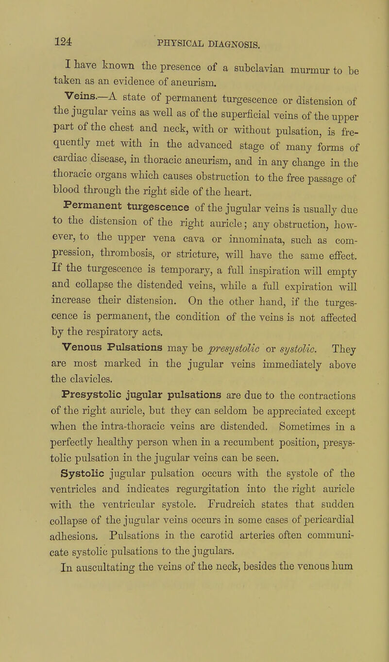 I have known the presence of a subclavian murmur to be taken as an evidence of aneurism. Veins.—A state of permanent turgescence or distension of the jugular veins as weU as of the superficial veins of the upper part of the chest and neck, with or without pulsation, is fre- quently met with in the advanced stage of many forms of cardiac disease, in thoracic aneurism, and in any change in the thoracic organs which causes obstruction to the free passage of blood through the right side of the heart. Permanent turgescence of the jugular veins is usually due to the distension of the right auricle; any obstruction, how- ever, to the upper vena cava or innominata, such as com- pression, thrombosis, or stricture, will have the same effect. If the turgescence is temporary, a full inspiration will empty and collapse tlie distended veins, while a full expiration will increase their distension. On the other hand, if the turges- cence is permanent, the condition of the veins is not affected by the respiratory acts. Venous Pulsations may be presystolic or systolic. They are most marked in the jugular veins immediately above the clavicles. Presystolic jugular pulsations are due to the contractions of the right auricle, but they can seldom be appreciated except when the intra-thoracic veins are distended. Sometimes in a perfectly healthy person when in a recumbent position, presys- tolic pulsation in the jugular veins can be seen. Systolic jugular pulsation occurs with the systole of the ventricles and indicates regurgitation into the right auricle with the ventricular systole. Trudreich states that sudden collapse of the jugular veins occurs in some cases of pericardial adhesions. Pulsations in the carotid ai-teries often communi- cate systolic pulsations to the jugulars. In auscultating the veins of the neck, besides the venous hum