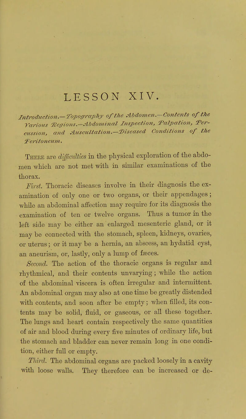 LESSON XIV. Introduction.—Topoffrap7/y of the clbdomen.-Contents of the Tarious 'Regions.—Abdominal Inspection, 'Pali)atio7i, Ter- cussion, and Auscultation.—2)iseased Conditions of the ^eHtonetcm. Thebe are difcidties in tlie physical exploration of the abdo- men which are not met with in similar examinations of the thorax. First. Thoracic diseases involve in their diagnosis the ex- amination of only one or two organs, or their appendages; while an abdominal affection may require for its diagnosis the examination of ten or twelve organs. Thus a tumor in the left side may be either an enlarged mesenteric gland, or it may be connected with the stomach, spleen, kidneys, ovaries, or uterus; or it may be a hernia, an abscess, an hydatid cyst, an aneurism, or, lastly, only a lump of faeces. Second. The action of the thoracic organs is regular and rhythmical, and their contents unvarying; while the action of the abdominal viscera is often irregular and intermittent. An abdominal organ may also at one time be greatly distended with contents, and soon after be empty; when filled, its con- tents may be sohd, fluid, or gaseous, or all these together. The lungs and heart contain respectively the same quantities of air and blood during every five minutes of ordinary hfe, but the stomach and bladder can never remain long in one condi- tion, either full or empty. Third. The abdominal organs are packed loosely in a cavity with loose walls. They therefore can be increased or de-