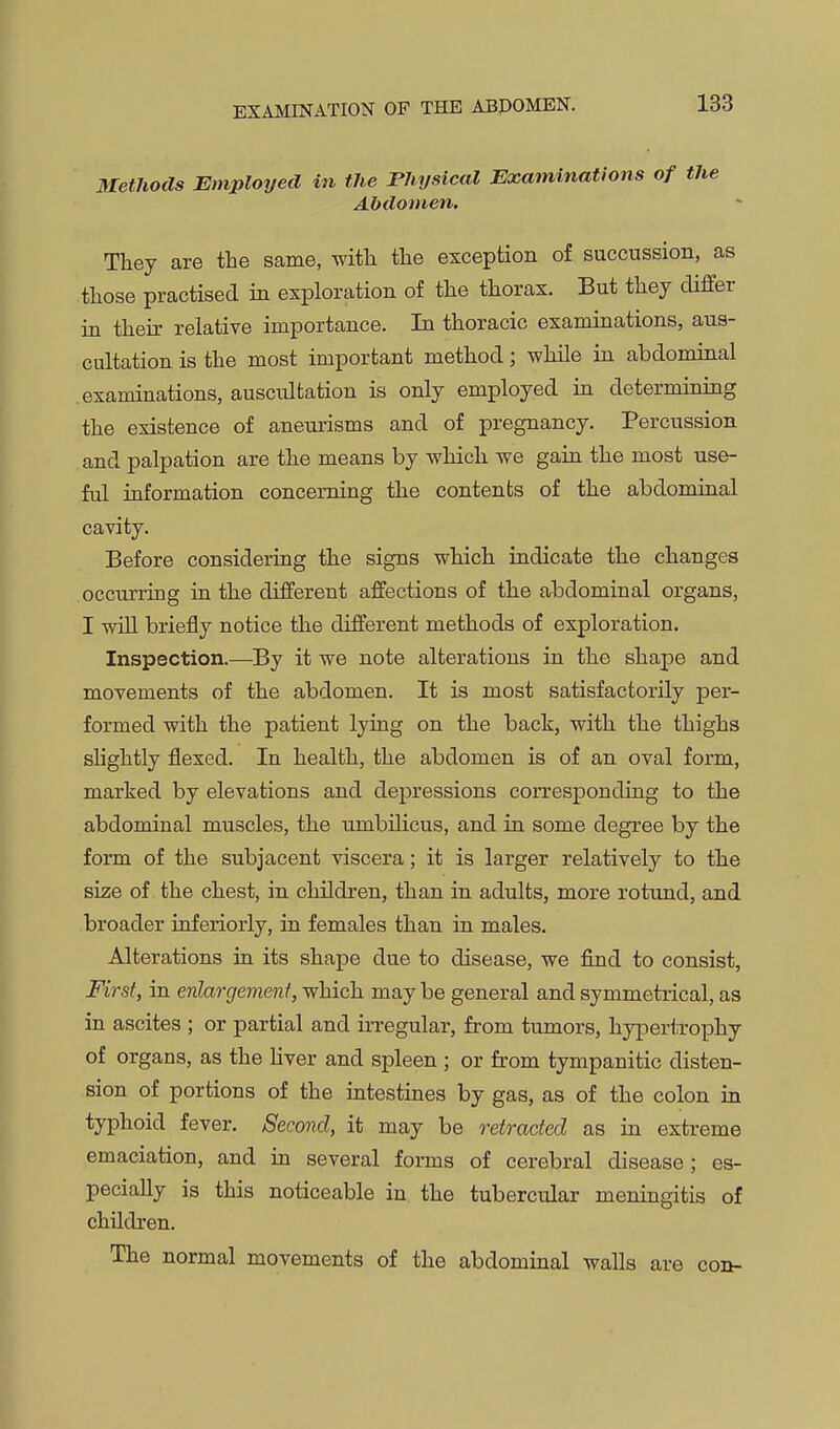 EXAMINATION OF THE ABDOMEN. Methods Employed in the Physical Examinations of the Abdomen. They are the same, with the exception of succussion, as those practised in exploration of the thorax. But they differ in their relative importance. In thoracic examinations, aus- cultation is the most important method; while in abdominal examinations, auscultation is only employed in determining the existence of aneurisms and of pregnancy. Percussion and palpation are the means by which we gaiu the most use- ful iuformation concerning the contents of the abdominal cavity. Before considering the signs which indicate the changes occurring in the different affections of the abdominal organs, I will briefly notice the different methods of exploration. Inspection.—^By it we note alterations in the shape and movements of the abdomen. It is most satisfactorily per- formed with the patient lying on the back, with the thighs slightly flexed. In health, the abdomen is of an oval form, marked by elevations and depressions corresponding to the abdominal muscles, the umbilicus, and ia some degree by the form of the subjacent viscera; it is larger relatively to the size of the chest, in children, than in adults, more rotund, and broader inferiorly, in females than in males. Alterations in its shape due to disease, we find to consist, First, in enlargement, which maybe general and symmetrical, as in ascites ; or partial and irregular, from tumors, hyperiTophy of organs, as the hver and spleen ; or from tympanitic disten- sion of portions of the intestines by gas, as of the colon in typhoid fever. Second, it may be o'etracfed as in extreme emaciation, and in several forms of cerebral disease; es- pecially is this noticeable in the tubercular meningitis of children. The normal movements of the abdominal walls are con-