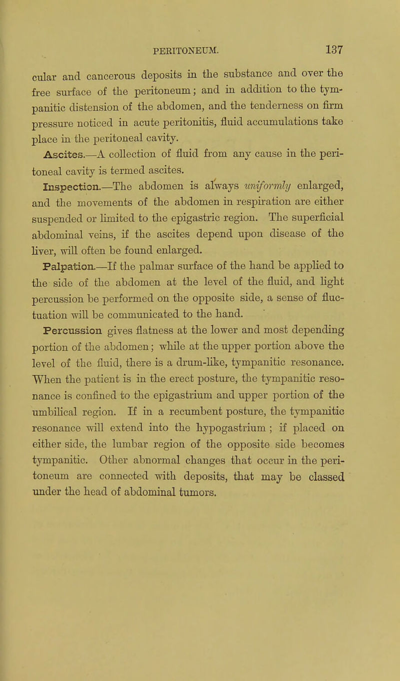 cular and cancerous deposits in the substance and over the free surface of the peritoneum; and in addition to the tym- panitic distension of the abdomen, and the tenderness on firm pressure noticed in acute peritonitis, fluid accumulations take place ia the peritoneal cavity. Ascites.—A collection of fluid from any cause in the peri- toneal cavity is termed ascites. Inspection.—The abdomen is always uniformly enlarged, and the movements of the abdomen in respiration are either suspended or limited to the epigastric region. The superficial abdominal veins, if the ascites depend upon disease of the Hver, win often be found enlarged. Palpation.—If the palmar surface of the hand be applied to the side of the abdomen at the level of the fluid, and Hght percussion be performed on the opposite side, a sense of fluc- tuation will be communicated to the hand. Percussion gives flatness at the lower and most depending portion of the abdomen; while at the tipper portion above the level of the fluid, there is a drum-like, tympanitic resonance. When the patient is in the erect posture, the tympanitic reso- nance is confined to the epigastrium and upper portion of the umbilical region. If in a recumbent posture, the tympanitic resonance will extend into the hypogastrium ; if placed on either side, the lumbar region of the opposite side becomes tympanitic. Other abnormal changes that occur in the peri- toneum are connected with deposits, that may be classed under the head of abdominal tumors.