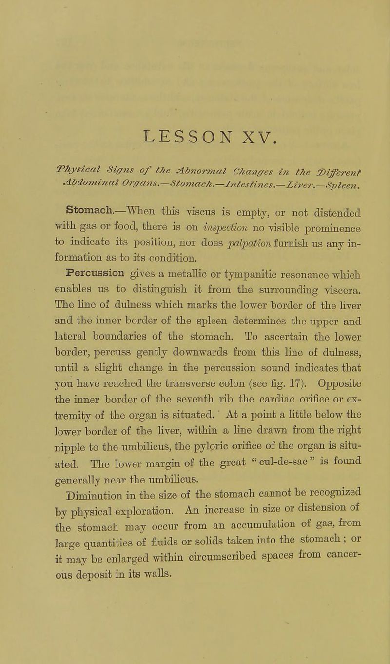 LESSON XV. Physical Siffiis of t?ie aibno'rmal CPianges in the S)ijfere7it Abdominal Or(/ans.—Stoniac?i.—Intesti7tes.—.Liyer.—Spleen. Stomach.—^When this viscus is empty, or not distended ■with gas or food, there is on insj)ectmi no visible prominence to indicate its position, nor does palpation furnish us any in- formation as to its condition. Percussion gives a metallic or tympanitic resonance which enables us to distinguish it from the surrounding viscera. The line of dulness which marks the lower border of the hver and the inner border of the spleen determines the upper and lateral boundaries of the stomach. To ascertain the lower border, percuss gently downwards from this line of dulness, until a slight change in the percussion sound indicates that you have reached the transverse colon (see fig. 17). Opposite the inner border of the seventh rib the cardiac orifice or ex- tremity of the organ is situated. At a point a Uttle below the lower border of the liver, within a line drawn from the right nipple to the umbilicus, the pyloric orifice of the organ is situ- ated. The lower margin of the great  cul-de-sac  is found generally near the umbilicus. Diminution in the size of the stomach cannot be recognized by physical exploration. An increase in size or distension of the stomach may occur from an accumulation of gas, fi-om large quantities of fluids or soUds taken into the stomach ; or it may be enlarged within circumscribed spaces fi'om cancer- ous deposit in its walls.