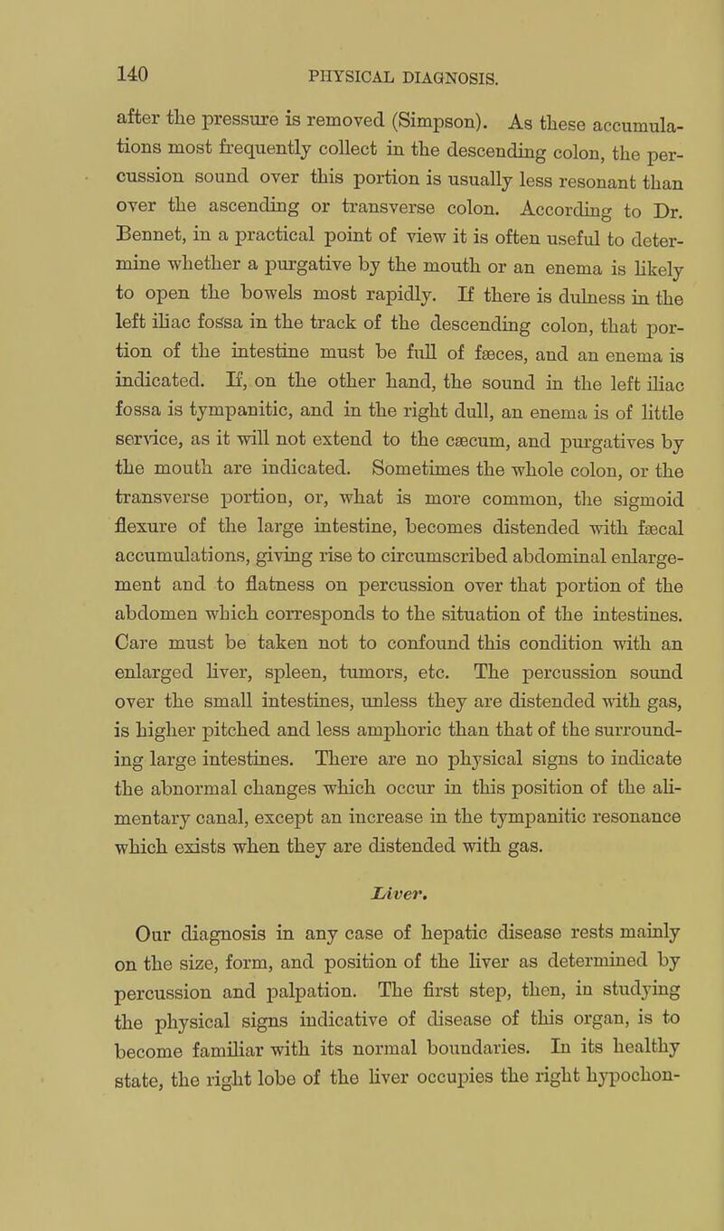 after tlie pressure is removed (Simpson). As these accumula- tions most frequently collect in the descending colon, the per- cussion sound over this portion is usually less resonant than over the ascending or transverse colon. According to Dr. Bennet, in a practical point of view it is often useful to deter- mine whether a purgative by the mouth or an enema is Hkely to open the bowels most rapidly. If there is dulness in the left iliac fossa in the track of the descending colon, that por- tion of the intestine must be full of faeces, and an enema is indicated. If, on the other hand, the sound in the left iliac fo ssa is tympanitic, and in the right dull, an enema is of little ser-sdce, as it will not extend to the caecum, and piu-gatives by the mouth are indicated. Sometimes the whole colon, or the transverse portion, or, what is more common, the sigmoid flexure of the large intestine, becomes distended with faecal accumulations, giving rise to circumscribed abdominal enlarge- ment and to flatness on percussion over that portion of the abdomen which corresponds to the situation of the intestines. Care must be taken not to confound this condition with an enlarged liver, spleen, ttmaors, etc. The percussion sound over the small intestines, unless they are distended with gas, is higher pitched and less amphoric than that of the surround- ing large intestines. There are no physical signs to indicate the abnormal changes which occur in this position of the ali- mentary canal, except an increase in the tympanitic resonance which exists when they are distended with gas. lAver. Our diagnosis in any case of hepatic disease rests mainly on the size, form, and position of the liver as determined by percussion and palpation. The first step, then, in studying the physical signs indicative of disease of this organ, is to become familiar with its normal boundaries. In its healthy state, the right lobe of the liver occupies the right hypochon-