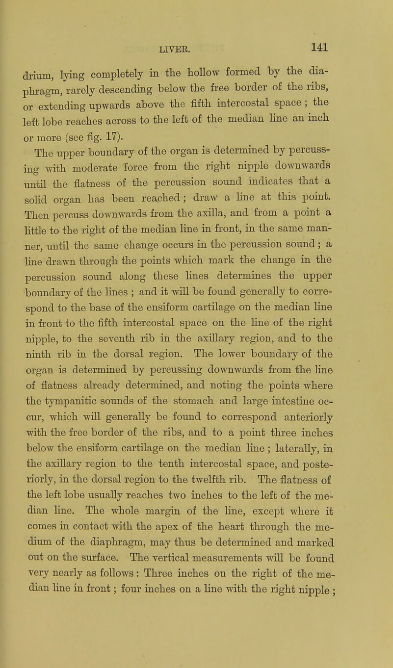 drium, lying completely in the hollow formed by the dia- phragm, rarely descending below the free border of the ribs, or extending upwards above the fifth intercostal space ; the left lobe reaches across to the left of the median Hne an inch or more (see fig. 17). The upper boundary of the organ is determined by percuss- ing with moderate force from the right nipple downwards until the flatness of the percussion sound indicates that a soHd organ has been reached; draw a hne at this point. Then percuss downwards from the asiUa, and from a point a Httle to the right of the median line in front, in the same man- ner, until the same change occurs in the percussion sound ; a line drawn through the points which mark the change in the percussion sound along these hues determines the upper boundary of the lines ; and it will be found generally to corre- spond to the base of the ensiform cartilage on the median line in front to the fifth intercostal space on the hne of the right nipple, to the seventh rib in the axillary region, and to the ninth rib in the dorsal region. The lower boundary of the organ is determined by percussing downwards fi'om the line of flatness already determined, and noting the points where the tympanitic sounds of the stomach and large intestine oc- cur, which will generally be found to correspond anteriorly with the free border of the ribs, and to a point three inches below the ensiform cartilage on the median line ; laterally, in the axiUary region to the tenth intercostal space, and poste- riorly, in the dorsal region to the twelfth rib. The flatness of the left lobe usually reaches two inches to the left of the me- dian line. The whole margin of the line, except Avhere it comes in contact with the apex of the heart through the me- dium of the diaphragm, may thus be determined and marked out on the surface. The vertical measurements wiU be found very nearly as follows: Three inches on the right of the me- dian line in front; four inches on a line with the right nipple ;