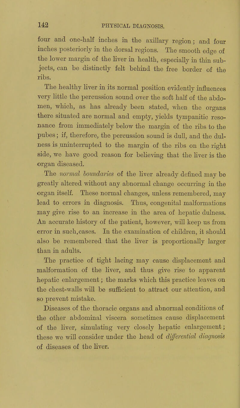 four and one-lialf inches in the axillary region; and four inches posteriorly in the dorsal regions. The smooth edge of the lower margin of the liver in health, especially in thin sub- jects, can be distinctly felt behind the free border of the ribs. The healthy liver ia its normal position evidently influences very little the percussion sound over the soft haH of the abdo- men, which, as has already been stated, when the organs there situated are normal and empty, yields tympanitic reso- nance from immediately below the margin of the ribs to the pubes; if, therefore, the percussion sound is dull, and the dul- ness is uninterrupted to the margin of the ribs on the right side, we have good reason for believing that the Hver is the organ diseased. The normal boundaries of the liver abeady defined may be greatly altered without any abnormal change occurring in the organ itself. These normal changes, unless remembered, may lead to errors in diagnosis. Thus, congenital malformations may give rise to an increase in the area of hepatic dulness. An accurate history of the patient, however, will keep us from error in such,cases. In the examination of children, it should also be remembered that the Hver is proportionally larger than in adults. The practice of tight lacing may cause displacement and malformation of the liver, and thus give rise to apparent hepatic enlargement; the marks which this practice leaves on the chest-waUs wiU be sufficient to attract our attention, and so prevent mistake. Diseases of the thoracic organs and abnormal conditions of the other abdominal viscera sometimes cause disj)lacement of the liver, simulating very closely hepatic enlargement; these we wiU consider under the head of diferential diagnosis of diseases of the Hver.