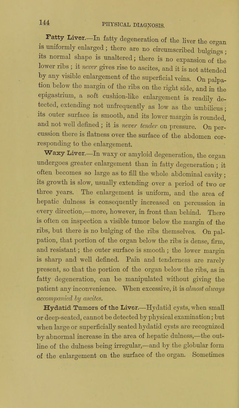 ratty Liver.-In fatty degeneration of the liver the organ IS uniformly enlarged; there are no circumscribed bulgings • its normal shape is unaltered; there is no expansion of the lower ribs ; it iKver gives rise to ascites, and it is not attended by any visible enlargement of the superficial veins. On palpa- tion below the margin of the ribs on the right side, and in the epigastrium, a soft cushion-like enlargement is readily de- tected, extending not unfi-equently as low as the umbilicus; its outer surface is smooth, and its lower margin is rounded, and not well defined ; it is never tender on pressure. On per- cussion there is flatness over the surface of the abdomen cor- responding to the enlargement. Waxy Liver.—In waxy or amyloid degeneration, the organ undergoes greater enlargement than in fatty degeneration ; it often becomes so large as to fill the whole abdominal cavity; its growth is slow, usually extending over a period of two or three years. The enlargement is uniform, and the area of hepatic dulness is consequently increased on percussion in every direction,—^more, however, in front than behind. There is often on inspection a visible tumor below the margin of the ribs, but there is no bulging of the ribs themselves. On pal- pation, that portion of the organ below the ribs is dense, firm, and resistant; the outer surface is smooth ; the lower margin is sharp and well defined. Pain and tenderness are rarely present, so that the portion of the organ below the ribs, as in fatty degeneration, can be manipulated without giving the patient any inconvenience. When excessive, it is almost alivays accompanied by ascites. Hydatid Tumors of the Liver.—Hydatid cysts, when small or deep-seated, cannot be detected by physical examination; but when large or superficially seated hydatid cysts are recognized by abnormal increase in the area of hepatic dulness,—the out- line of the dulness being irregular,—and by the globxilar form of the enlargement on the surface of the organ. Sometimes
