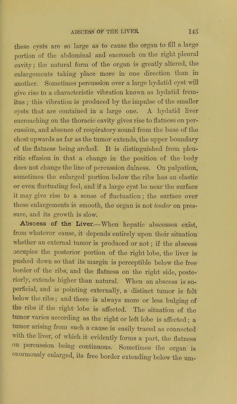 these cysts are so large as to cause the organ to fill a large portion of the abdominal and encroach on the right pleural ca-^dty; the natural form of the organ is greatly altered, the enlargements taking place more in one direction than in another. Sometimes percussion over a large hydatid cyst wiU give rise to a characteristic vibration known as hydatid fi'em- itus ; this vibration is produced by the impulse of the smaller cysts that are contained in a large one. A hydatid liver encroaching on the thoracic cavity gives rise to flatness on per- cussion, and absence of respiratory sound from the base of the chest upwards as far as the tumor extends, the upper boundary of the flatness being arched. It is distinguished from pleu- ritic effusion in that a change in the position of the body does not change the hne of percussion dulness. On palpation, sometimes the enlarged portion below the ribs has an elastic or even fluctuating feel, and if a large cyst be near the surface it may give rise to a sense of fluctuation; the surface over these enlargements is smooth, the organ is not tender on pres- sure, and its growth is slow. Abscess of the Liver.—When hepatic abscesses exist, from whatever cause, it depends entirely upon their situation whether an external tumor is produced or not; if the abscess occupies the posterior portion of the right lobe, the liver is pushed down so that its margin is perceptible below the free border of the ribs, and the flatness on the right side, poste- riorly, extends higher than natural. When an abscess is su- perficial, and is pointing externally, a distinct tumor is felt below the ribs; and there is always more or less bulging of the ribs if the right lobe is affected. The situation of the tumor varies according as the right or left lobe is affected; a tumor arising fi-om such a cause is easily traced as connected with the liver, of which it evidently forms a part, the flatness on percussion being continuous. Sometimes the organ is enormously enlarged, its free border extending below the urn-