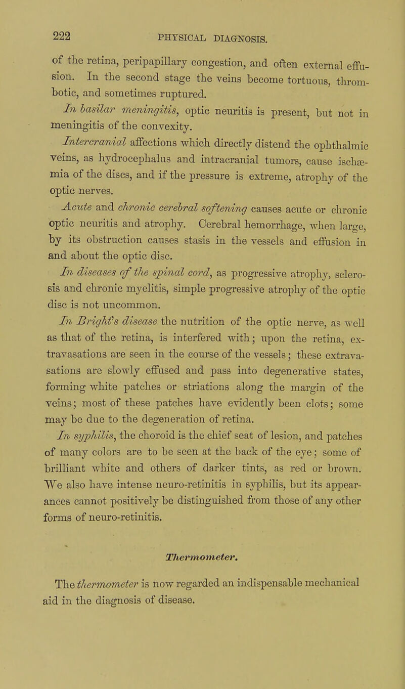 of the retina, peripapillary congestion, and often external effu- sion. In the second stage the veins become tortuous, throm- botic, and sometimes ruptured. In basilar meningitis, optic neuritis is present, but not in meningitis of the convexity. Intercranial affections which directly distend the opLthalmic veins, as hydrocephalus and intracranial tumors, cause ischse- mia of the discs, and if the pressure is extreme, atrophy of the optic nerves. Acute and chronic cerebral softening causes acute or chronic optic neuritis and atropby. Cerebral hemorrhage, when large, by its obstruction causes stasis in the vessels and effusion in and about the optic disc. In diseases of the spinal cord, as progressive atrophy, sclero- sis and chronic myelitis, simple progressive atrophy of the optic disc is not uncommon. In BrigMs disease the nutrition of the optic nerve, as well as that of the retina, is interfered with; upon the retina, ex- travasations are seen in the course of the vessels; these extrava- sations are slowly effused and pass into degenerative states, forming white patches or striations along the margin of the veins; most of these patches have evidently been clots; some may be due to the degeneration of retina. In syphilis, the choroid is the chief seat of lesion, and patches of many colors are to be seen at the back of the eye; some of brilliant white and others of darker tints, as red or brown. We also have intense neuro-retinitis in s}q3hilis, but its appear- ances cannot positively be distinguished from those of any other forms of neuro-retinitis. Thermometer, The thermometer is now regarded an indispensable mechanical aid in the diagnosis of disease.