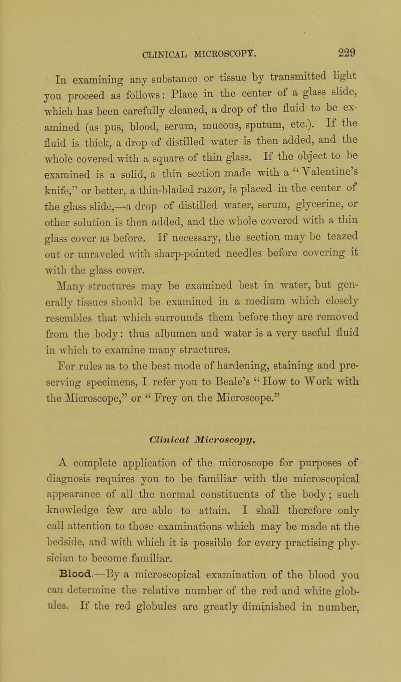 In examining any substance or tissue by transmitted liglit you proceed as foUows: Place in the center of a glass slide, wliicli has been carefully cleaned, a drop of the fluid to be ex- amined (as pus, blood, serum, mucous, sputum, etc.). If the fluid is thick, a drop of distilled water is then added, and the whole covered with a square of thin glass. If the object to be examined is a solid, a thin section made with a  Valentine's knife, or better, a thin-bladed razor, is placed in the center of the glass slide,—a drop of distilled water, serum, glycerine, or other solution is then added, and the whole covered with a thin glass cover as before. If necessary, the section may be teazed out or unraveled with sharp-pointed needles before covering it with the glass cover. Many structures may be examined best in water, but gen- erally tissues should be examined in a medium which closely resembles that which surrounds them before they are removed from the body: thus albumen and water is a very useful fluid in which to examine many structures. For rules as to the best mode of hardening, staining and pre- serving specimens, I refer you to Beale's  How to Work with the Microscope, or  Frey on the Microscope. Clinical 3Iicroscopy. A complete application of the microscope for purposes of diagnosis requires you to be familiar with the microscopical appearance of all the normal constituents of the body; such knowledge few are able to attain. I shall therefore only call attention to those examinations which may be made at the bedside, and with which it is possible for every practising phy- sician to become familiar. Blood.—By a microscopical examination of the blood you can determine the relative number of the red and white glob- ules. If the red globules are greatly diminished in number,