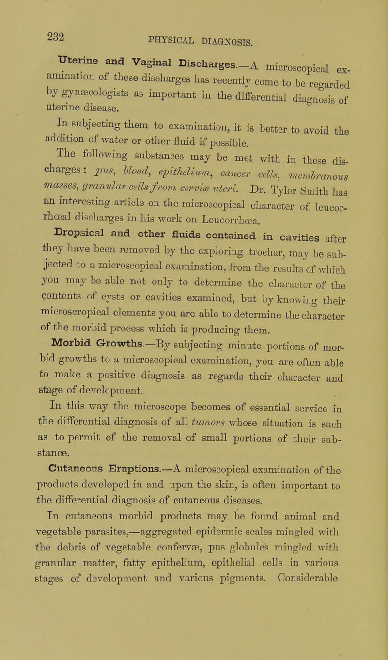 Uterine and Vaginal Discharges.-A microscopical ex- amination of these discharges has recently come to be regarded by gynecologists as important in the differential diagnosis of uterine disease. In subjecting them to examination, it is better to avoid the addition of water or other fluid if possible. The following substances may be met with in these dis- charges : 2ncs, Hood, epitheliuvi, cancer cells, memhranous masses, granular cells from cervix uteri. Dr. Tyler Smith has an interesting article on the microscopical character of leucor- rhoeal discharges in his work on Leucorrhcea. Dropsical and other fluids contained in cavities after they have been removed by the exploring trochar, may be sub- jected to a microscopical examination, from the results of which you may be able not only to determine the character of the contents of cysts or cavities examined, but by knowing their microscropical elements you are able to determine the character of the morbid process which is producing them. Morbid Growths.—By subjecting minute portions of mor- bid growths to a microscopical examination, you are often able to make a positive diagnosis as regards their character and stage of development. In this way the microscope becomes of essential service in the differential diagnosis of all tumors whose situation is such as to permit of the removal of small portions of their sub- stance. Cutaneous Eruptions.—A microscopical examination of the products develojDcd in and upon the skin, is often important to the differential diagnosis of cutaneous diseases. In cutaneous morbid products may be found animal and vegetable parasites,—aggregated epidermic scales mingled with the debris of vegetable confervse, pus globules mingled with granular matter, fatty epithelium, epithelial cells in various stages of development and various pigments. Considerable